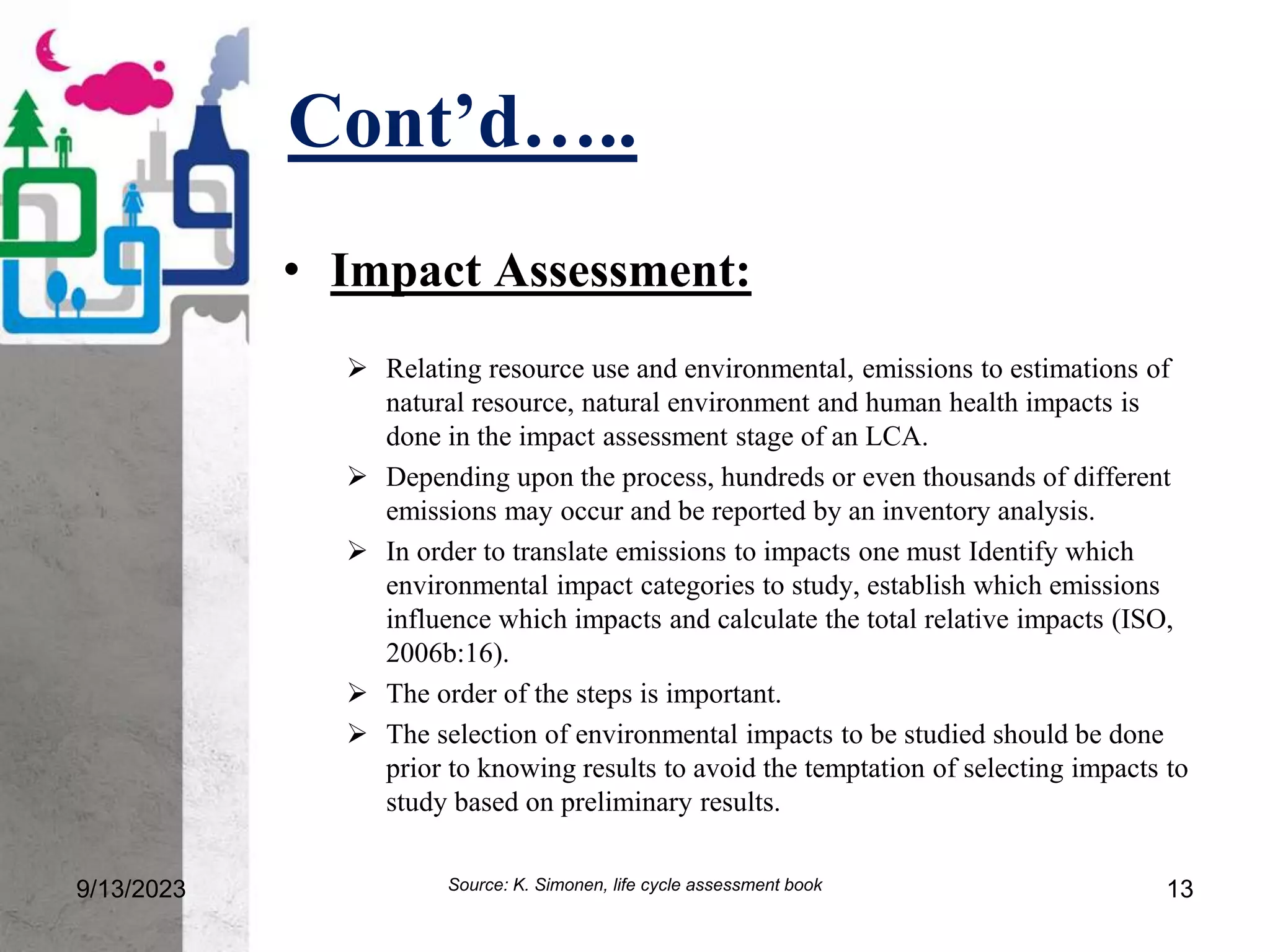 Cont’d…..
9/13/2023 13
• Impact Assessment:
 Relating resource use and environmental, emissions to estimations of
natural resource, natural environment and human health impacts is
done in the impact assessment stage of an LCA.
 Depending upon the process, hundreds or even thousands of different
emissions may occur and be reported by an inventory analysis.
 In order to translate emissions to impacts one must Identify which
environmental impact categories to study, establish which emissions
influence which impacts and calculate the total relative impacts (ISO,
2006b:16).
 The order of the steps is important.
 The selection of environmental impacts to be studied should be done
prior to knowing results to avoid the temptation of selecting impacts to
study based on preliminary results.
Source: K. Simonen, life cycle assessment book
 