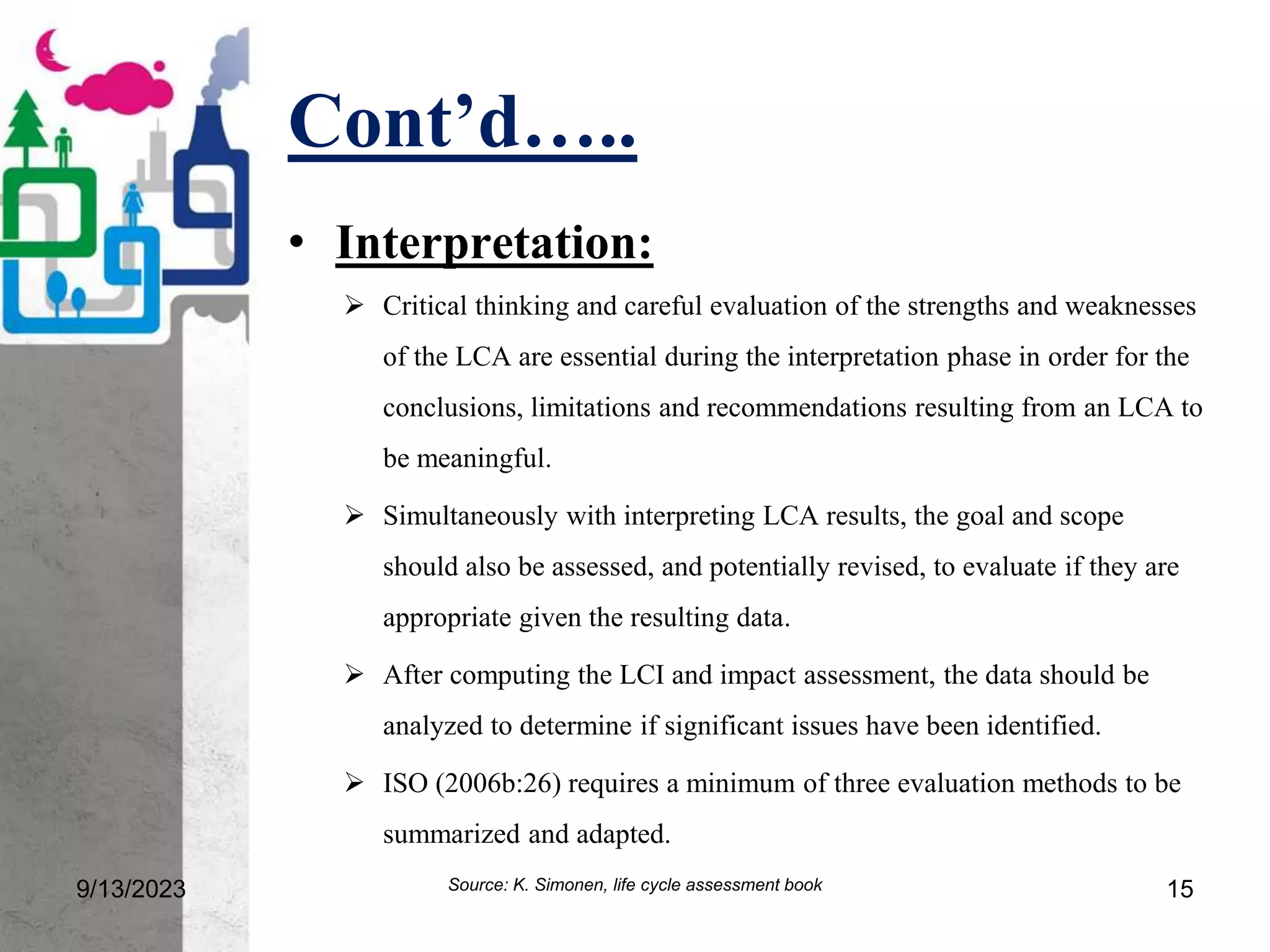 Cont’d…..
9/13/2023 15
• Interpretation:
 Critical thinking and careful evaluation of the strengths and weaknesses
of the LCA are essential during the interpretation phase in order for the
conclusions, limitations and recommendations resulting from an LCA to
be meaningful.
 Simultaneously with interpreting LCA results, the goal and scope
should also be assessed, and potentially revised, to evaluate if they are
appropriate given the resulting data.
 After computing the LCI and impact assessment, the data should be
analyzed to determine if significant issues have been identified.
 ISO (2006b:26) requires a minimum of three evaluation methods to be
summarized and adapted.
Source: K. Simonen, life cycle assessment book
 