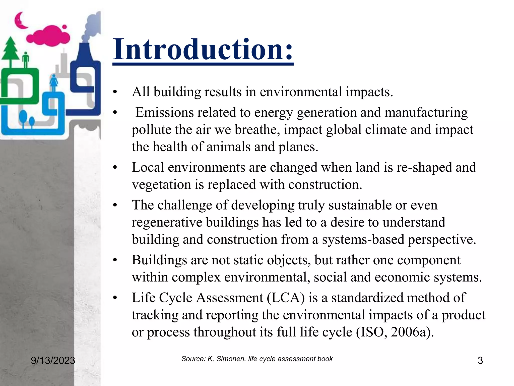 Introduction:
• All building results in environmental impacts.
• Emissions related to energy generation and manufacturing
pollute the air we breathe, impact global climate and impact
the health of animals and planes.
• Local environments are changed when land is re-shaped and
vegetation is replaced with construction.
• The challenge of developing truly sustainable or even
regenerative buildings has led to a desire to understand
building and construction from a systems-based perspective.
• Buildings are not static objects, but rather one component
within complex environmental, social and economic systems.
• Life Cycle Assessment (LCA) is a standardized method of
tracking and reporting the environmental impacts of a product
or process throughout its full life cycle (ISO, 2006a).
9/13/2023 3
Source: K. Simonen, life cycle assessment book
 