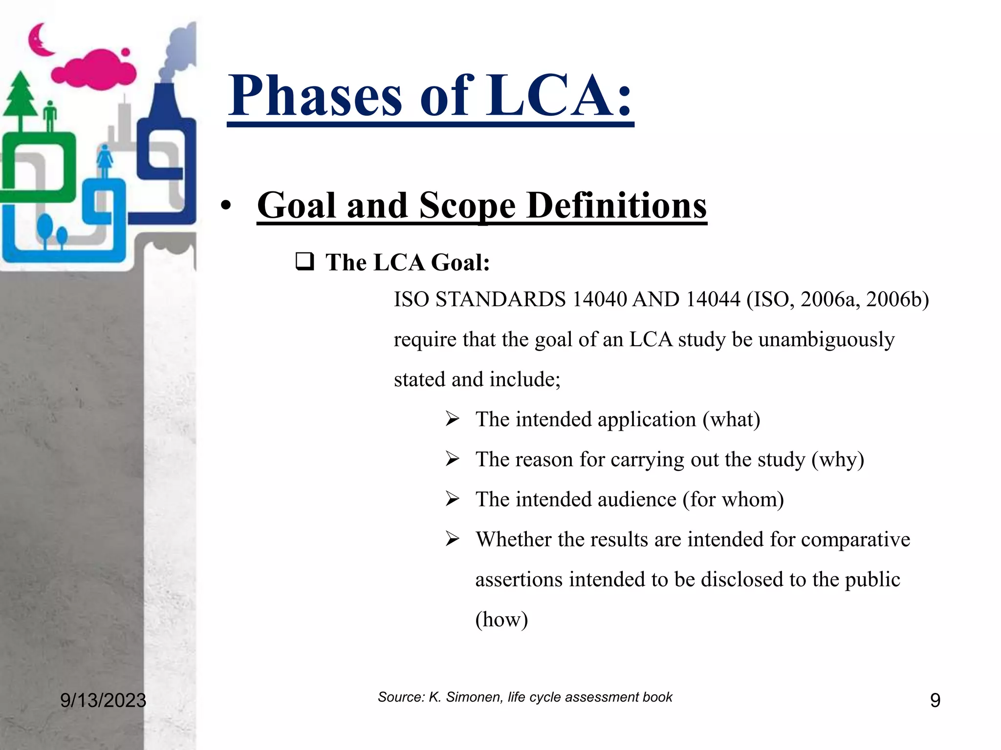 Phases of LCA:
• Goal and Scope Definitions
9/13/2023 9
 The LCA Goal:
ISO STANDARDS 14040 AND 14044 (ISO, 2006a, 2006b)
require that the goal of an LCA study be unambiguously
stated and include;
 The intended application (what)
 The reason for carrying out the study (why)
 The intended audience (for whom)
 Whether the results are intended for comparative
assertions intended to be disclosed to the public
(how)
Source: K. Simonen, life cycle assessment book
 