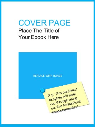 COVER PAGE 
Place The Title of 
Your Ebook Here 
REPLACE WITH IMAGE 
P.S. This particular 
template will walk 
you through using 
our five PowerPoint 
ebook templates! 
 