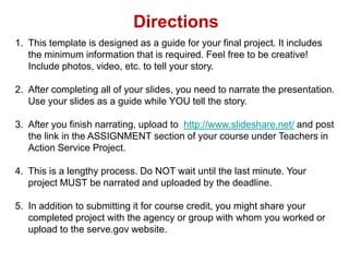 Directions This template is designed as a guide for your final project. It includes the minimum information that is required. Feel free to be creative! Include photos, video, etc. to tell your story. After completing all of your slides, you need to narrate the presentation. Use your slides as a guide while YOU tell the story. After you finish narrating, upload to  http://www.slideshare.net/ and post the link in the ASSIGNMENT section of your course under Teachers in Action Service Project. This is a lengthy process. Do NOT wait until the last minute. Your project MUST be narrated and uploaded by the deadline. In addition to submitting it for course credit, you might share your completed project with the agency or group with whom you worked or upload to the serve.gov website. 