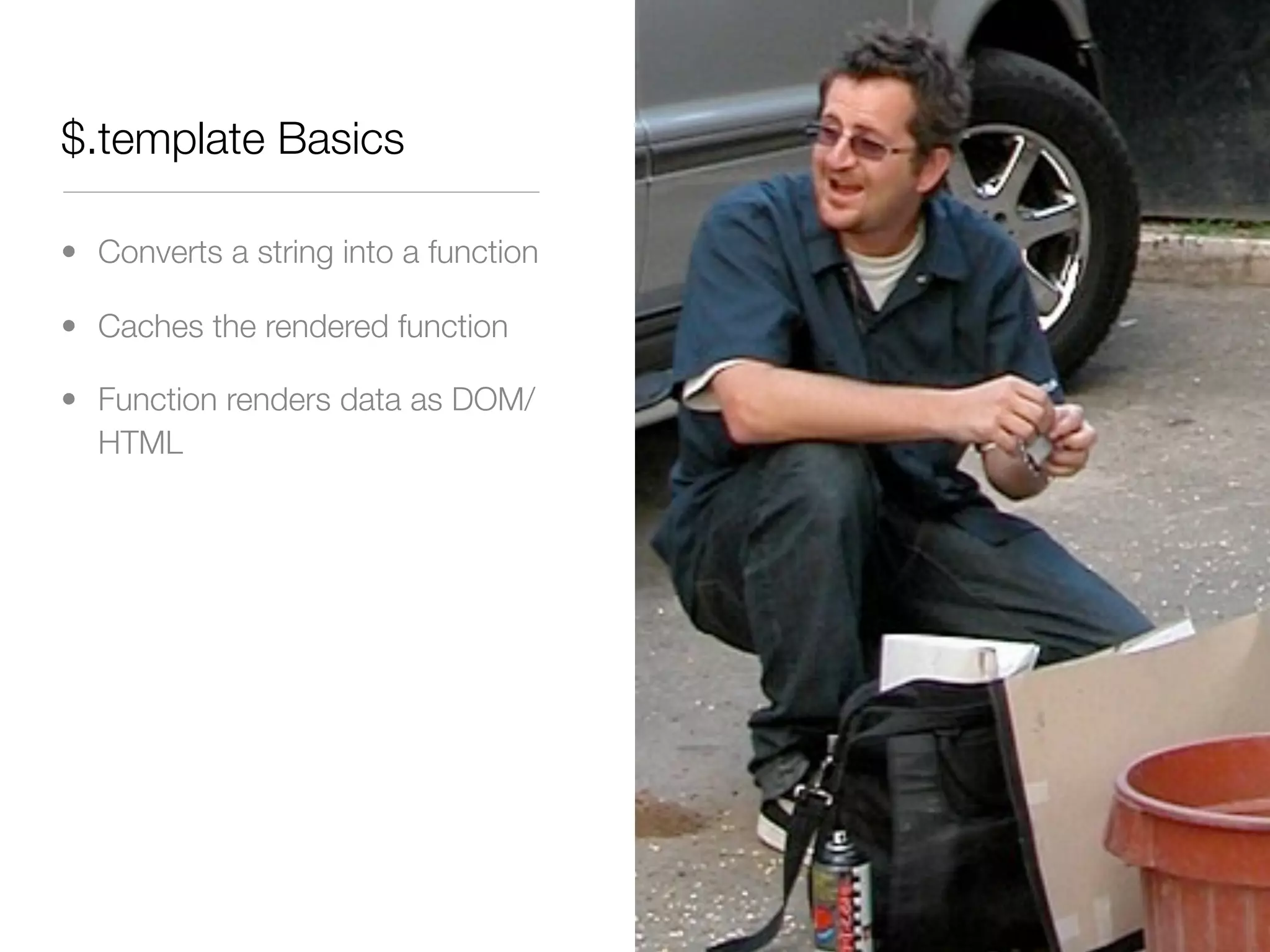 $.template Basics

• Converts a string into a function

• Caches the rendered function

• Function renders data as DOM/
  HTML
 