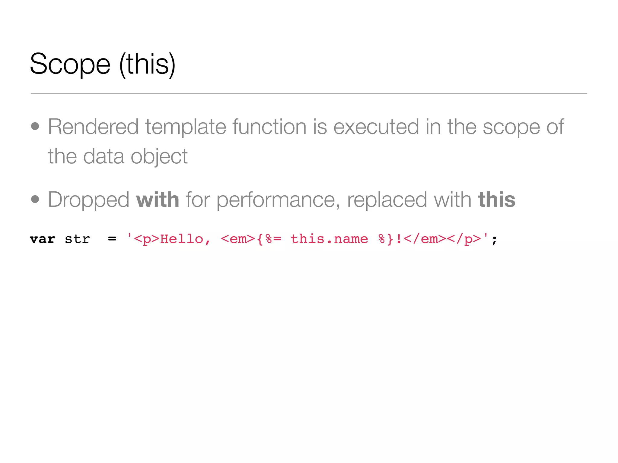 Scope (this)

• Rendered template function is executed in the scope of
  the data object

• Dropped with for performance, replaced with this
var str   = '<p>Hello, <em>{%= this.name %}!</em></p>';
 
