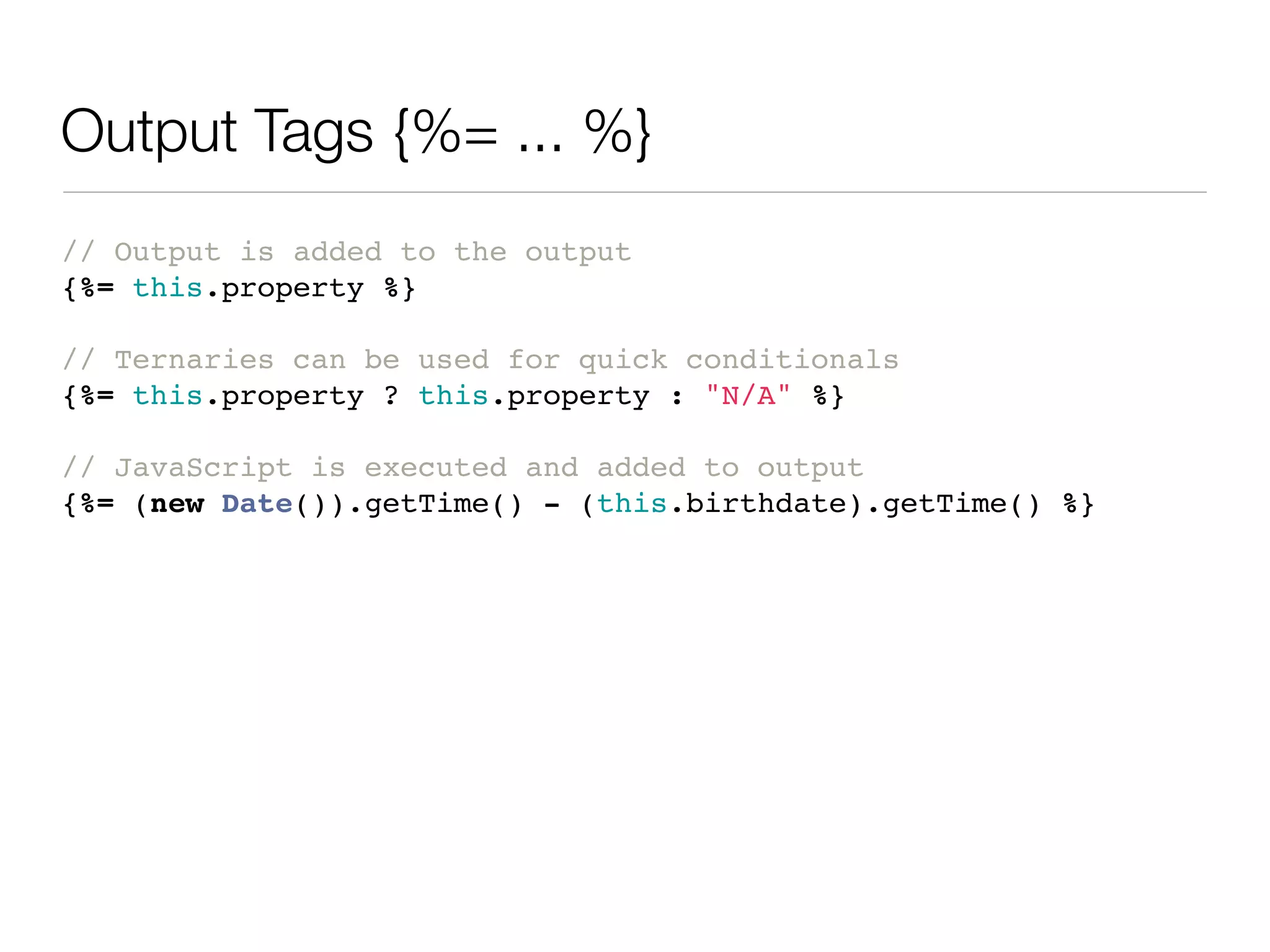 Output Tags {%= ... %}
// Output is added to the output
{%= this.property %}

// Ternaries can be used for quick conditionals
{%= this.property ? this.property : "N/A" %}

// JavaScript is executed and added to output
{%= (new Date()).getTime() - (this.birthdate).getTime() %}
 