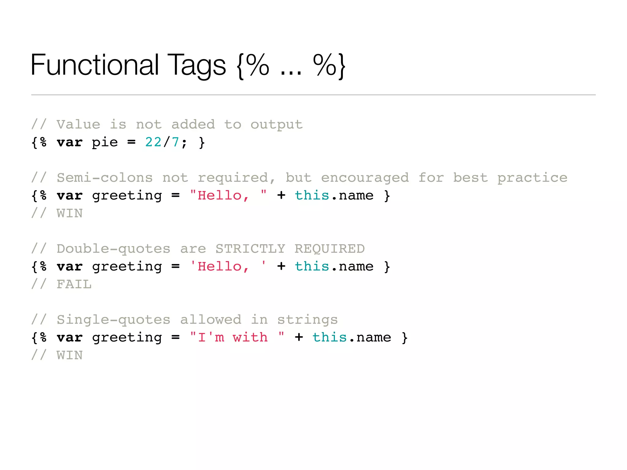 Functional Tags {% ... %}
// Value is not added to output
{% var pie = 22/7; }

// Semi-colons not required, but encouraged for best practice
{% var greeting = "Hello, " + this.name }
// WIN

// Double-quotes are STRICTLY REQUIRED
{% var greeting = 'Hello, ' + this.name }
// FAIL

// Single-quotes allowed in strings
{% var greeting = "I'm with " + this.name }
// WIN
 