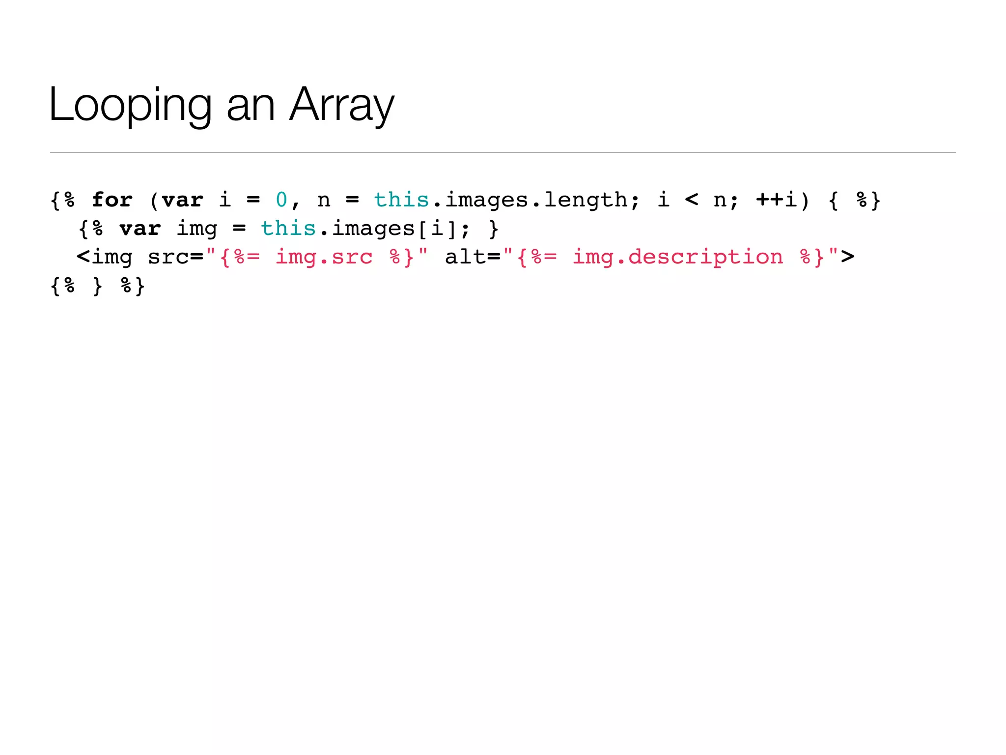 Looping an Array
{% for (var i = 0, n = this.images.length; i < n; ++i) { %}
  {% var img = this.images[i]; }
  <img src="{%= img.src %}" alt="{%= img.description %}">
{% } %}
 