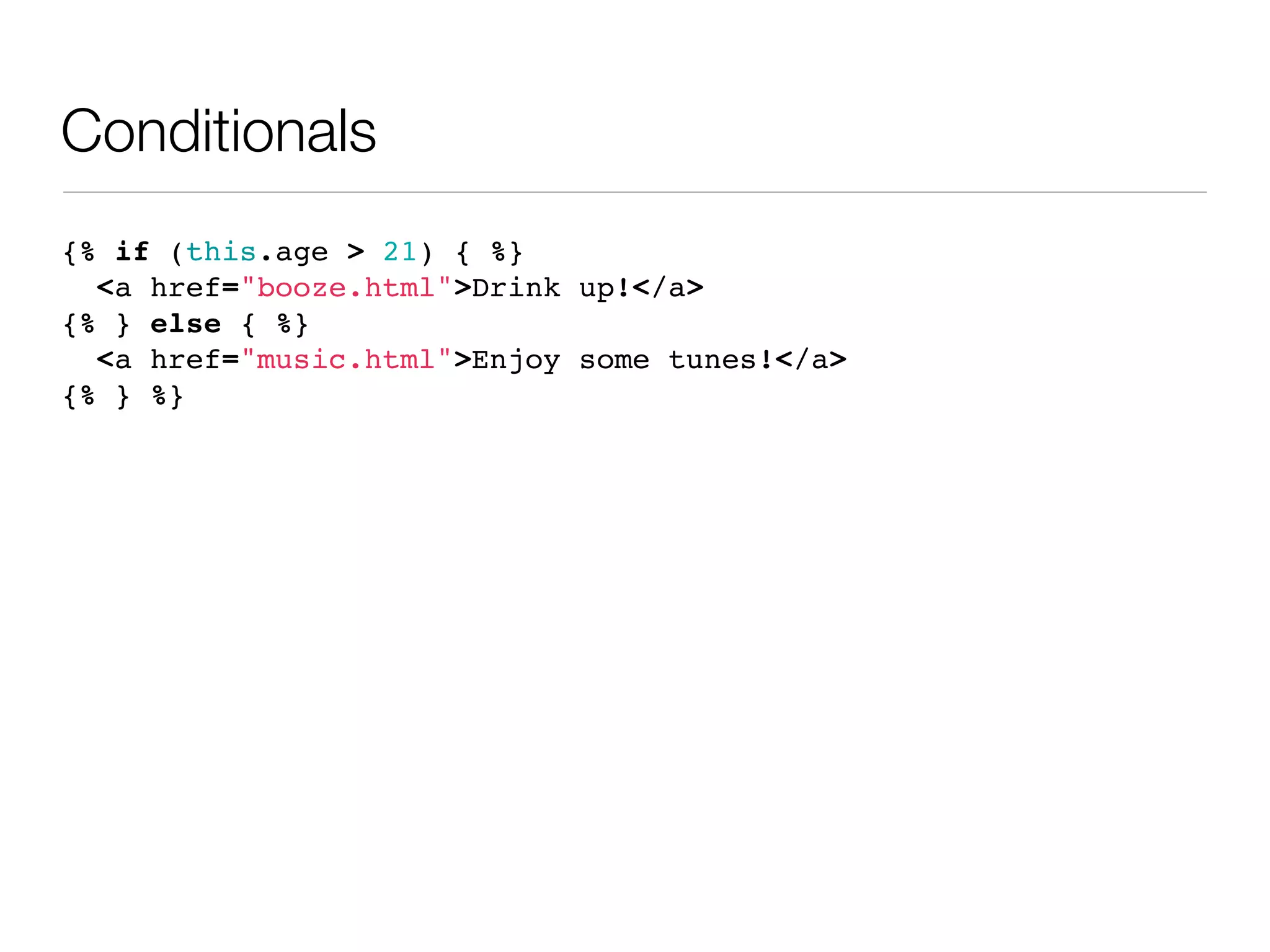 Conditionals
{% if (this.age > 21) { %}
  <a href="booze.html">Drink up!</a>
{% } else { %}
  <a href="music.html">Enjoy some tunes!</a>
{% } %}
 