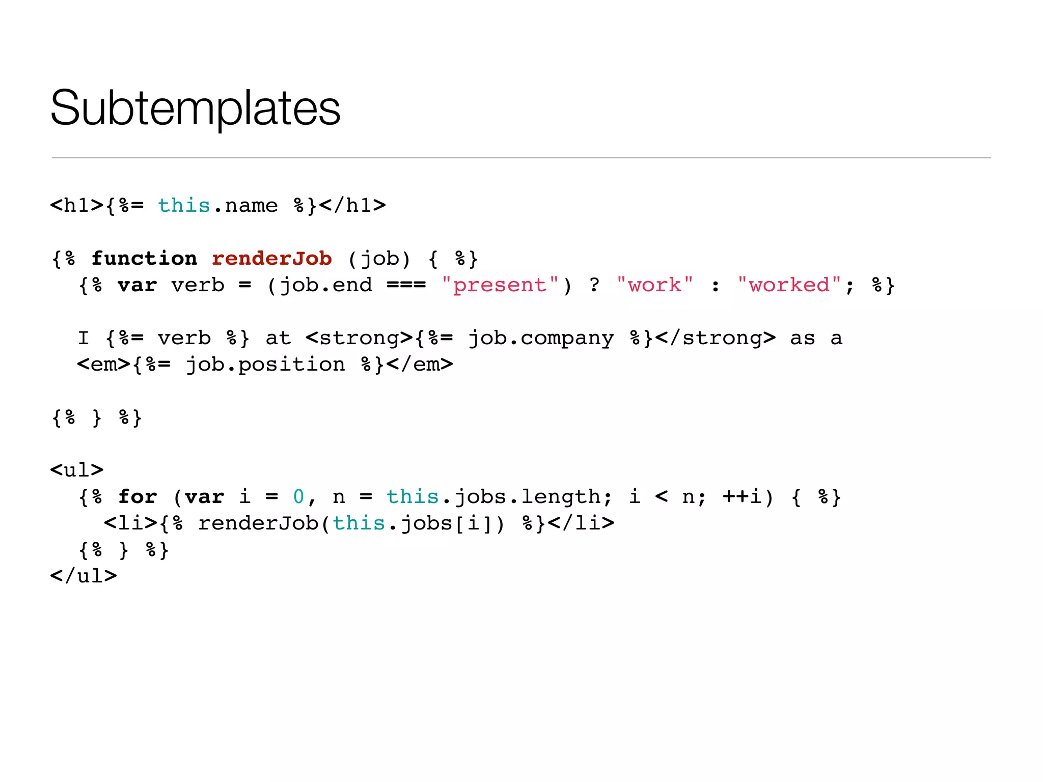 Subtemplates
<h1>{%= this.name %}</h1>

{% function renderJob (job) { %}
  {% var verb = (job.end === "present") ? "work" : "worked"; %}

 I {%= verb %} at <strong>{%= job.company %}</strong> as a
 <em>{%= job.position %}</em>

{% } %}

<ul>
  {% for (var i = 0, n = this.jobs.length; i < n; ++i) { %}
     <li>{% renderJob(this.jobs[i]) %}</li>
  {% } %}
</ul>
 