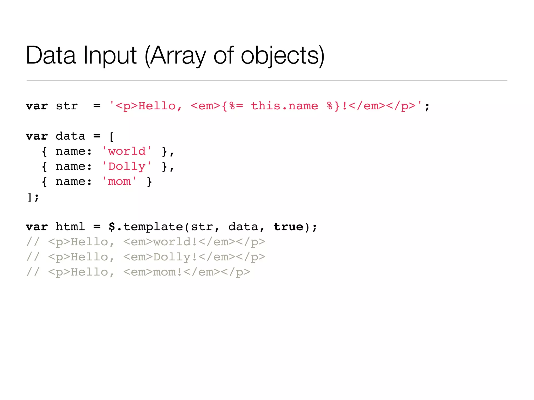 Data Input (Array of objects)
var str     = '<p>Hello, <em>{%= this.name %}!</em></p>';

var    data = [
   {   name: 'world' },
   {   name: 'Dolly' },
   {   name: 'mom' }
];

var html = $.template(str, data, true);
// <p>Hello, <em>world!</em></p>
// <p>Hello, <em>Dolly!</em></p>
// <p>Hello, <em>mom!</em></p>
 