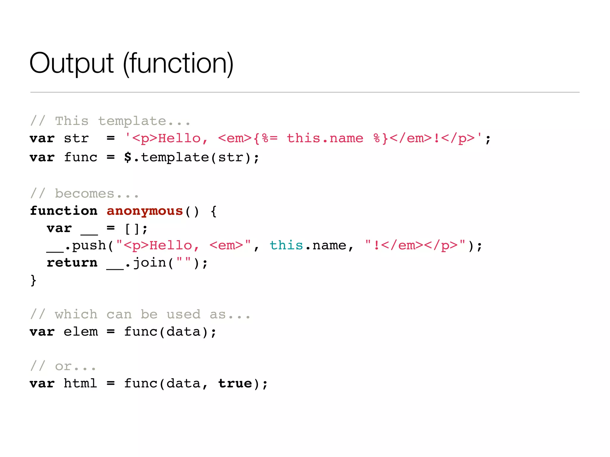Output (function)
// This template...
var str = '<p>Hello, <em>{%= this.name %}</em>!</p>';
var func = $.template(str);

// becomes...
function anonymous() {
  var __ = [];
  __.push("<p>Hello, <em>", this.name, "!</em></p>");
  return __.join("");
}

// which can be used as...
var elem = func(data);

// or...
var html = func(data, true);
 