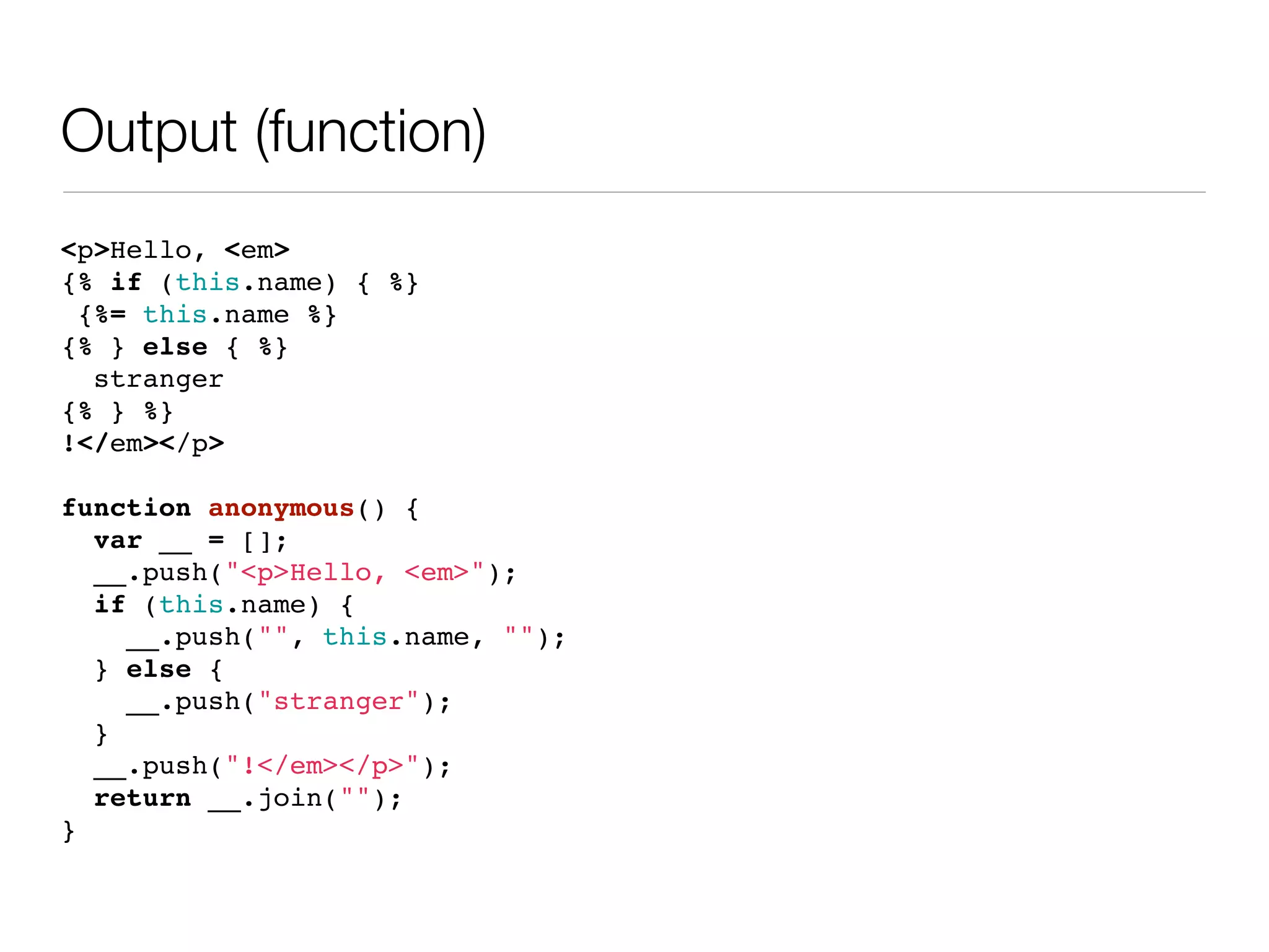 Output (function)
<p>Hello, <em>
{% if (this.name) { %}
 {%= this.name %}
{% } else { %}
  stranger
{% } %}
!</em></p>

function anonymous() {
  var __ = [];
  __.push("<p>Hello, <em>");
  if (this.name) {
    __.push("", this.name, "");
  } else {
    __.push("stranger");
  }
  __.push("!</em></p>");
  return __.join("");
}
 