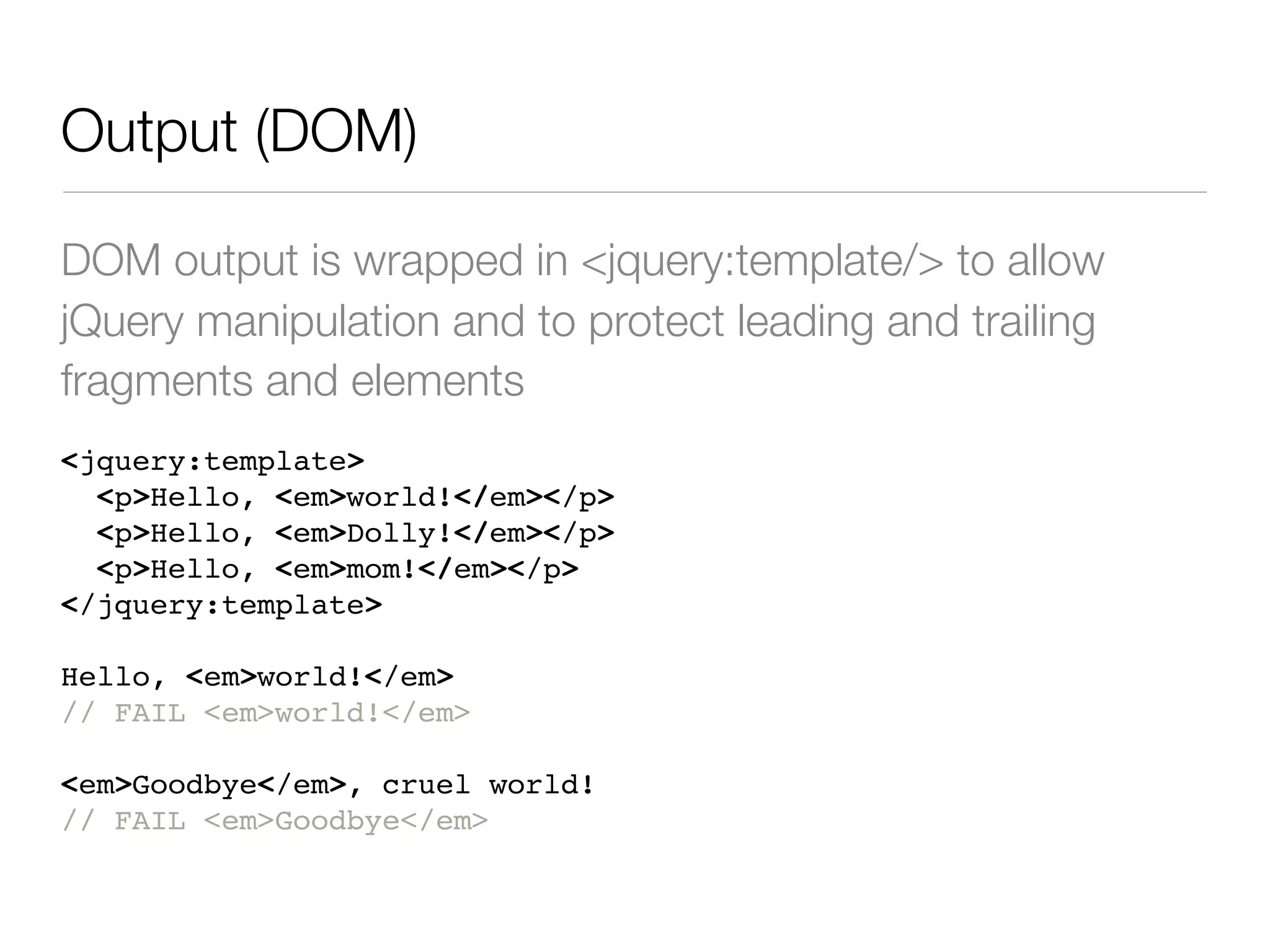 Output (DOM)

DOM output is wrapped in <jquery:template/> to allow
jQuery manipulation and to protect leading and trailing
fragments and elements
<jquery:template>
  <p>Hello, <em>world!</em></p>
  <p>Hello, <em>Dolly!</em></p>
  <p>Hello, <em>mom!</em></p>
</jquery:template>

Hello, <em>world!</em>
// FAIL <em>world!</em>

<em>Goodbye</em>, cruel world!
// FAIL <em>Goodbye</em>
 