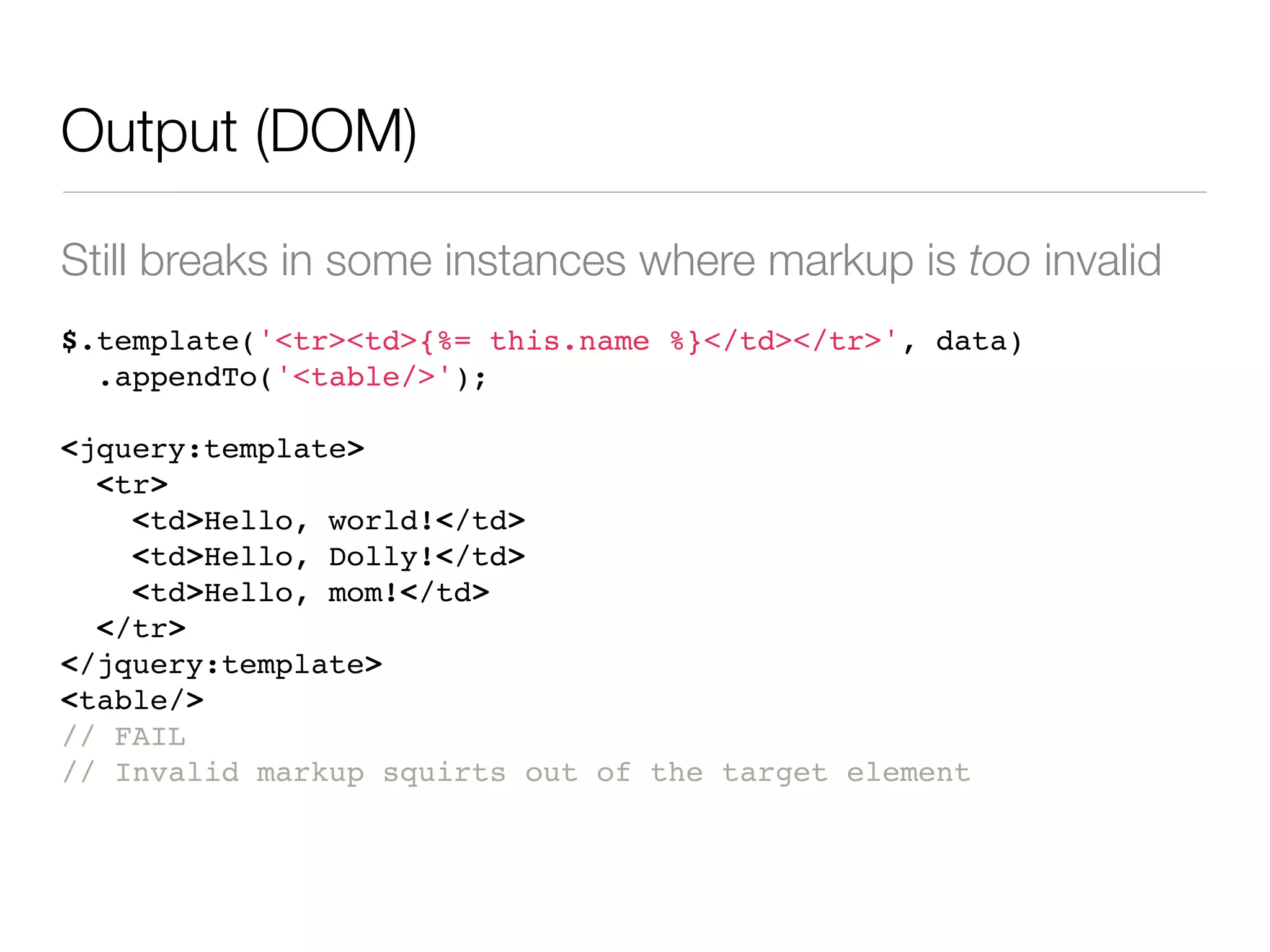 Output (DOM)

Still breaks in some instances where markup is too invalid
$.template('<tr><td>{%= this.name %}</td></tr>', data)
  .appendTo('<table/>');

<jquery:template>
  <tr>
    <td>Hello, world!</td>
    <td>Hello, Dolly!</td>
    <td>Hello, mom!</td>
  </tr>
</jquery:template>
<table/>
// FAIL
// Invalid markup squirts out of the target element
 