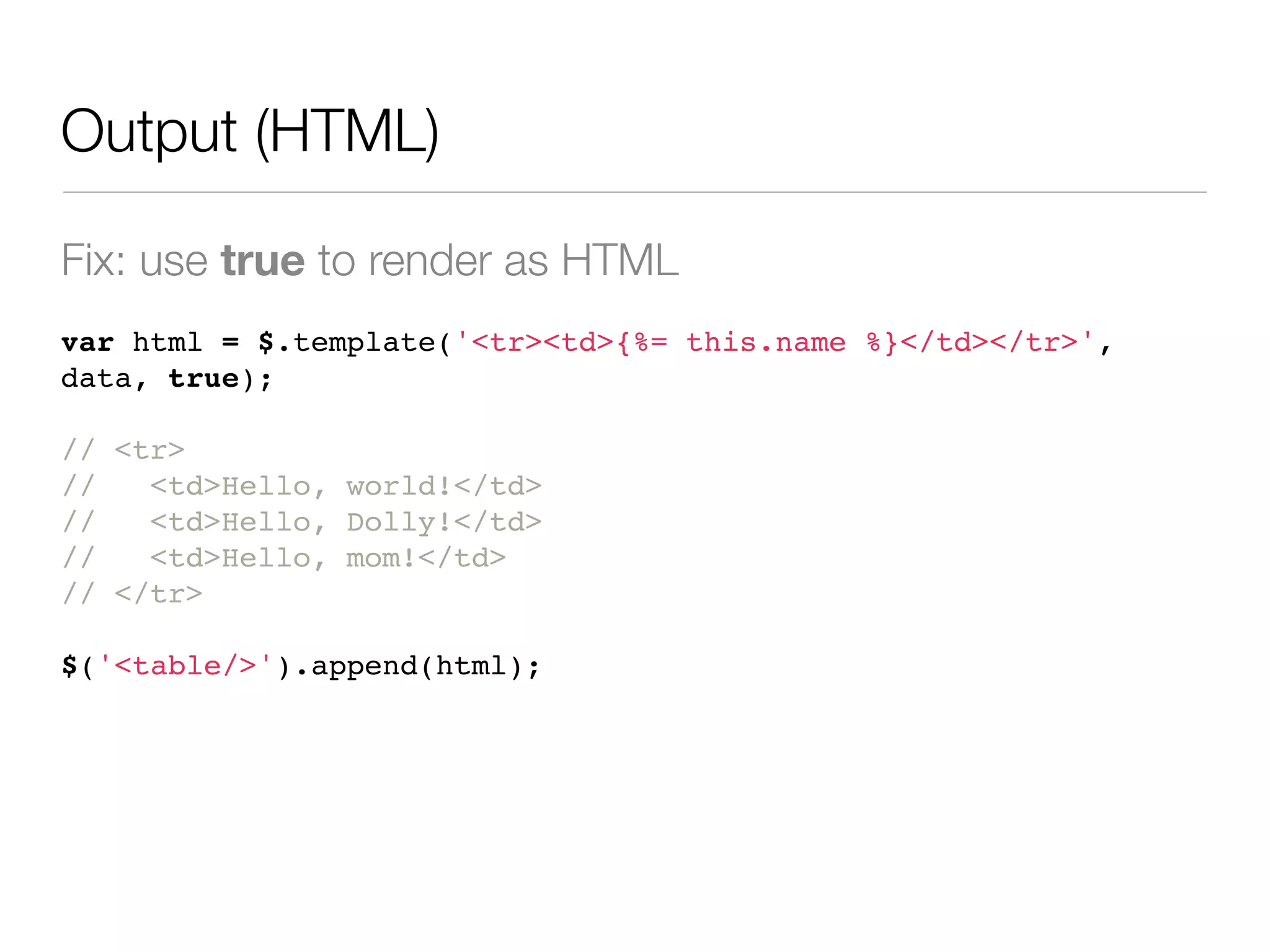 Output (HTML)

Fix: use true to render as HTML
var html = $.template('<tr><td>{%= this.name %}</td></tr>',
data, true);

// <tr>
//   <td>Hello, world!</td>
//   <td>Hello, Dolly!</td>
//   <td>Hello, mom!</td>
// </tr>

$('<table/>').append(html);
 