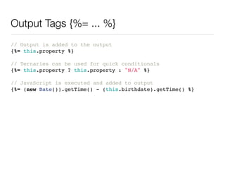 Output Tags {%= ... %}
// Output is added to the output
{%= this.property %}

// Ternaries can be used for quick conditionals
{%= this.property ? this.property : "N/A" %}

// JavaScript is executed and added to output
{%= (new Date()).getTime() - (this.birthdate).getTime() %}
 