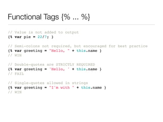 Functional Tags {% ... %}
// Value is not added to output
{% var pie = 22/7; }

// Semi-colons not required, but encouraged for best practice
{% var greeting = "Hello, " + this.name }
// WIN

// Double-quotes are STRICTLY REQUIRED
{% var greeting = 'Hello, ' + this.name }
// FAIL

// Single-quotes allowed in strings
{% var greeting = "I'm with " + this.name }
// WIN
 