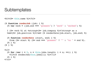 Subtemplates
<h1>{%= this.name %}</h1>

{% function renderJob (job) { %}
  {% var verb = (job.end === "present") ? "work" : "worked"; %}

 I {%= verb %} at <strong>{%= job.company %}</strong> as a
 <em>{%= job.position %}</em> {% renderDate(job.start, job.end) %}

  {% function renderDate (start, end) { %}
    from {%= start %} {%= end === "present" ? "" : "to " + end %}.
  {% } %}
{% } %}

<ul>
  {% for (var i = 0, n = this.jobs.length; i < n; ++i) { %}
     <li>{% renderJob(this.jobs[i]) %}</li>
  {% } %}
</ul>
 