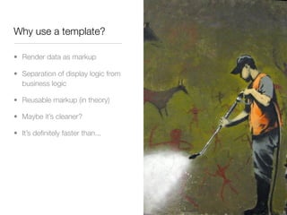Why use a template?

• Render data as markup

• Separation of display logic from
  business logic

• Reusable markup (in theory)

• Maybe it’s cleaner?

• It’s deﬁnitely faster than...
 