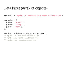 Data Input (Array of objects)
var str     = '<p>Hello, <em>{%= this.name %}!</em></p>';

var    data = [
   {   name: 'world' },
   {   name: 'Dolly' },
   {   name: 'mom' }
];

var html = $.template(str, data, true);
// <p>Hello, <em>world!</em></p>
// <p>Hello, <em>Dolly!</em></p>
// <p>Hello, <em>mom!</em></p>
 