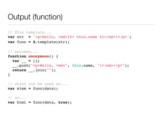 Output (function)
// This template...
var str = '<p>Hello, <em>{%= this.name %}</em>!</p>';
var func = $.template(str);

// becomes...
function anonymous() {
  var __ = [];
  __.push("<p>Hello, <em>", this.name, "!</em></p>");
  return __.join("");
}

// which can be used as...
var elem = func(data);

// or...
var html = func(data, true);
 