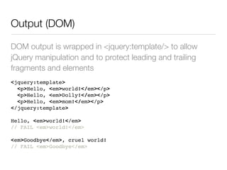 Output (DOM)

DOM output is wrapped in <jquery:template/> to allow
jQuery manipulation and to protect leading and trailing
fragments and elements
<jquery:template>
  <p>Hello, <em>world!</em></p>
  <p>Hello, <em>Dolly!</em></p>
  <p>Hello, <em>mom!</em></p>
</jquery:template>

Hello, <em>world!</em>
// FAIL <em>world!</em>

<em>Goodbye</em>, cruel world!
// FAIL <em>Goodbye</em>
 