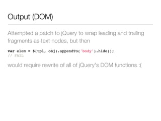 Output (DOM)

Attempted a patch to jQuery to wrap leading and trailing
fragments as text nodes, but then
var elem = $(tpl, obj).appendTo('body').hide();
// FAIL

would require rewrite of all of jQuery's DOM functions :(
 