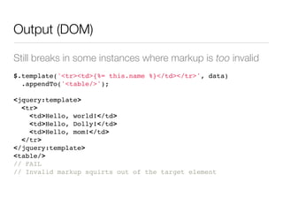 Output (DOM)

Still breaks in some instances where markup is too invalid
$.template('<tr><td>{%= this.name %}</td></tr>', data)
  .appendTo('<table/>');

<jquery:template>
  <tr>
    <td>Hello, world!</td>
    <td>Hello, Dolly!</td>
    <td>Hello, mom!</td>
  </tr>
</jquery:template>
<table/>
// FAIL
// Invalid markup squirts out of the target element
 