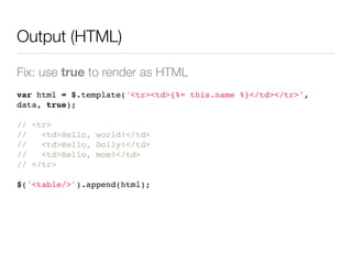 Output (HTML)

Fix: use true to render as HTML
var html = $.template('<tr><td>{%= this.name %}</td></tr>',
data, true);

// <tr>
//   <td>Hello, world!</td>
//   <td>Hello, Dolly!</td>
//   <td>Hello, mom!</td>
// </tr>

$('<table/>').append(html);
 