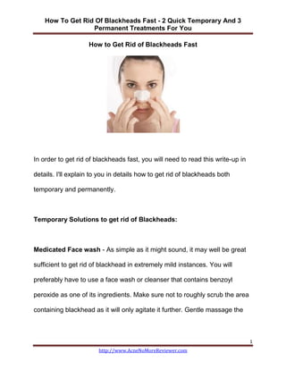 How To Get Rid Of Blackheads Fast - 2 Quick Temporary And 3
                  Permanent Treatments For You

                    How to Get Rid of Blackheads Fast




In order to get rid of blackheads fast, you will need to read this write-up in

details. I'll explain to you in details how to get rid of blackheads both

temporary and permanently.



Temporary Solutions to get rid of Blackheads:



Medicated Face wash - As simple as it might sound, it may well be great

sufficient to get rid of blackhead in extremely mild instances. You will

preferably have to use a face wash or cleanser that contains benzoyl

peroxide as one of its ingredients. Make sure not to roughly scrub the area

containing blackhead as it will only agitate it further. Gentle massage the



                                                                                 1
                        http://www.AcneNoMoreReviewer.com
 