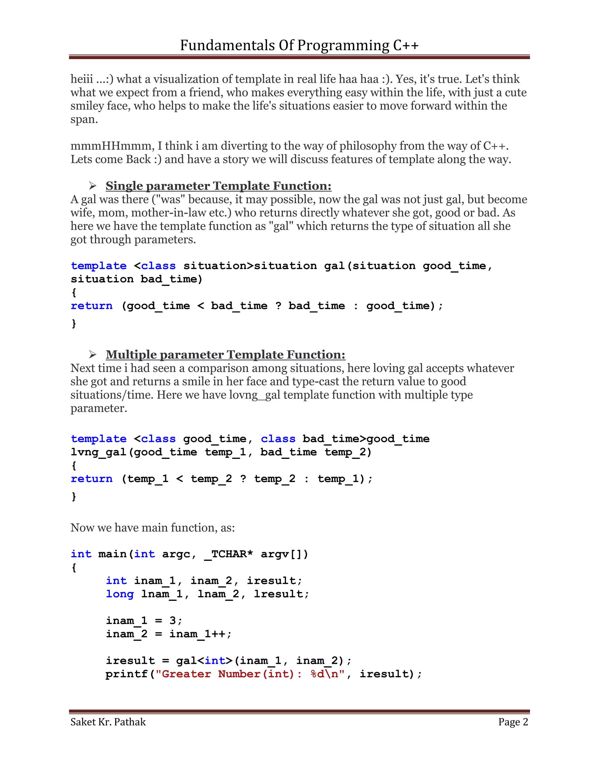 Fundamentals Of Programming C++

heiii ...:) what a visualization of template in real life haa haa :). Yes, it's true. Let's think
what we expect from a friend, who makes everything easy within the life, with just a cute
smiley face, who helps to make the life's situations easier to move forward within the
span.

mmmHHmmm, I think i am diverting to the way of philosophy from the way of C++.
Lets come Back :) and have a story we will discuss features of template along the way.

    Single parameter Template Function:
A gal was there ("was" because, it may possible, now the gal was not just gal, but become
wife, mom, mother-in-law etc.) who returns directly whatever she got, good or bad. As
here we have the template function as "gal" which returns the type of situation all she
got through parameters.

template <class situation>situation gal(situation good_time,
situation bad_time)
{
return (good_time < bad_time ? bad_time : good_time);
}

     Multiple parameter Template Function:
Next time i had seen a comparison among situations, here loving gal accepts whatever
she got and returns a smile in her face and type-cast the return value to good
situations/time. Here we have lovng_gal template function with multiple type
parameter.

template <class good_time, class bad_time>good_time
lvng_gal(good_time temp_1, bad_time temp_2)
{
return (temp_1 < temp_2 ? temp_2 : temp_1);
}

Now we have main function, as:

int main(int argc, _TCHAR* argv[])
{
     int inam_1, inam_2, iresult;
     long lnam_1, lnam_2, lresult;

       inam_1 = 3;
       inam_2 = inam_1++;

       iresult = gal<int>(inam_1, inam_2);
       printf("Greater Number(int): %dn", iresult);



Saket Kr. Pathak                                                                          Page 2
 