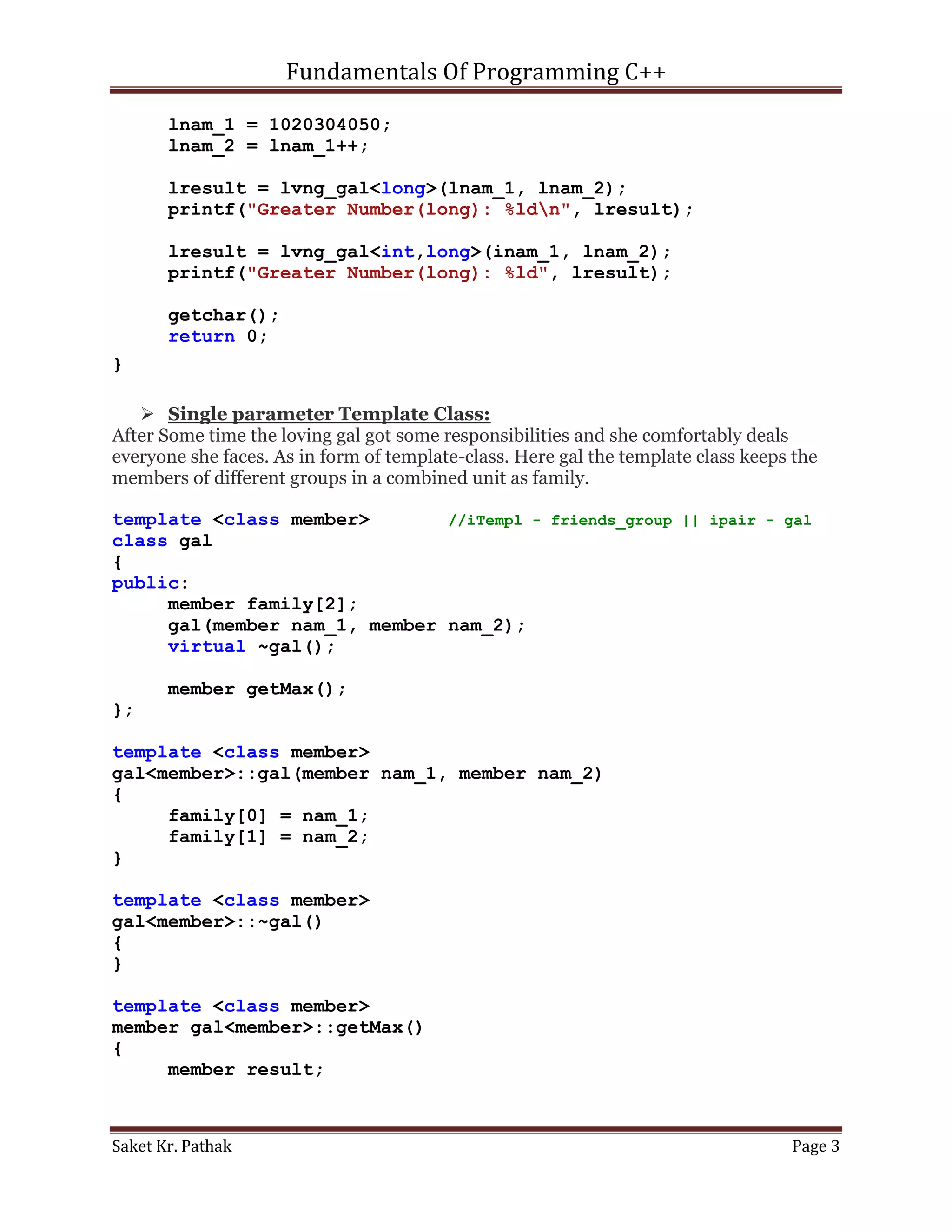 Fundamentals Of Programming C++

       lnam_1 = 1020304050;
       lnam_2 = lnam_1++;

       lresult = lvng_gal<long>(lnam_1, lnam_2);
       printf("Greater Number(long): %ldn", lresult);

       lresult = lvng_gal<int,long>(inam_1, lnam_2);
       printf("Greater Number(long): %ld", lresult);

       getchar();
       return 0;
}

    Single parameter Template Class:
After Some time the loving gal got some responsibilities and she comfortably deals
everyone she faces. As in form of template-class. Here gal the template class keeps the
members of different groups in a combined unit as family.

template <class member>       //iTempl - friends_group || ipair - gal
class gal
{
public:
     member family[2];
     gal(member nam_1, member nam_2);
     virtual ~gal();

       member getMax();
};

template <class member>
gal<member>::gal(member nam_1, member nam_2)
{
     family[0] = nam_1;
     family[1] = nam_2;
}

template <class member>
gal<member>::~gal()
{
}

template <class member>
member gal<member>::getMax()
{
     member result;



Saket Kr. Pathak                                                                   Page 3
 