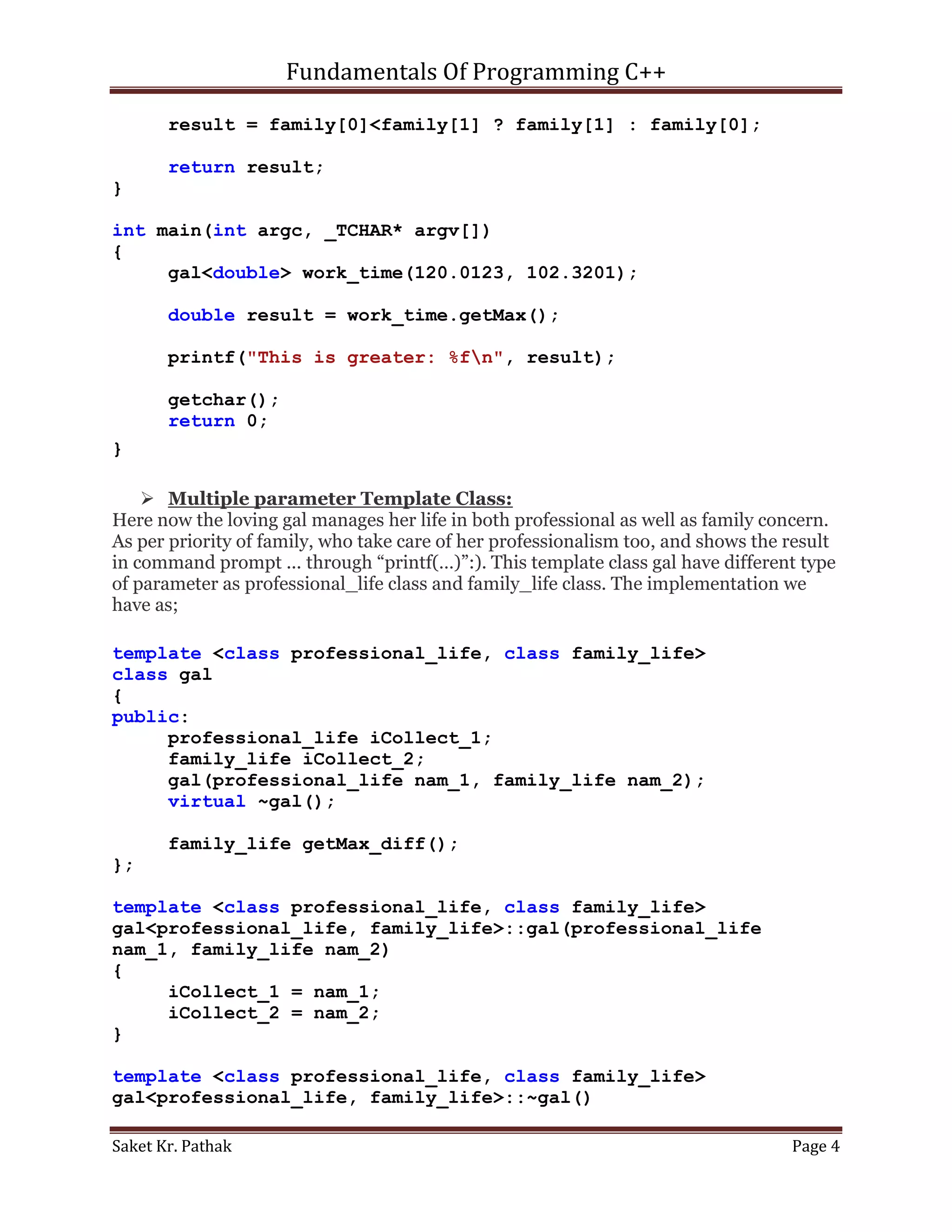 Fundamentals Of Programming C++

       result = family[0]<family[1] ? family[1] : family[0];

       return result;
}

int main(int argc, _TCHAR* argv[])
{
     gal<double> work_time(120.0123, 102.3201);

       double result = work_time.getMax();

       printf("This is greater: %fn", result);

       getchar();
       return 0;
}

     Multiple parameter Template Class:
Here now the loving gal manages her life in both professional as well as family concern.
As per priority of family, who take care of her professionalism too, and shows the result
in command prompt ... through “printf(…)”:). This template class gal have different type
of parameter as professional_life class and family_life class. The implementation we
have as;

template <class professional_life, class family_life>
class gal
{
public:
     professional_life iCollect_1;
     family_life iCollect_2;
     gal(professional_life nam_1, family_life nam_2);
     virtual ~gal();

       family_life getMax_diff();
};

template <class professional_life, class family_life>
gal<professional_life, family_life>::gal(professional_life
nam_1, family_life nam_2)
{
     iCollect_1 = nam_1;
     iCollect_2 = nam_2;
}

template <class professional_life, class family_life>
gal<professional_life, family_life>::~gal()

Saket Kr. Pathak                                                                   Page 4
 