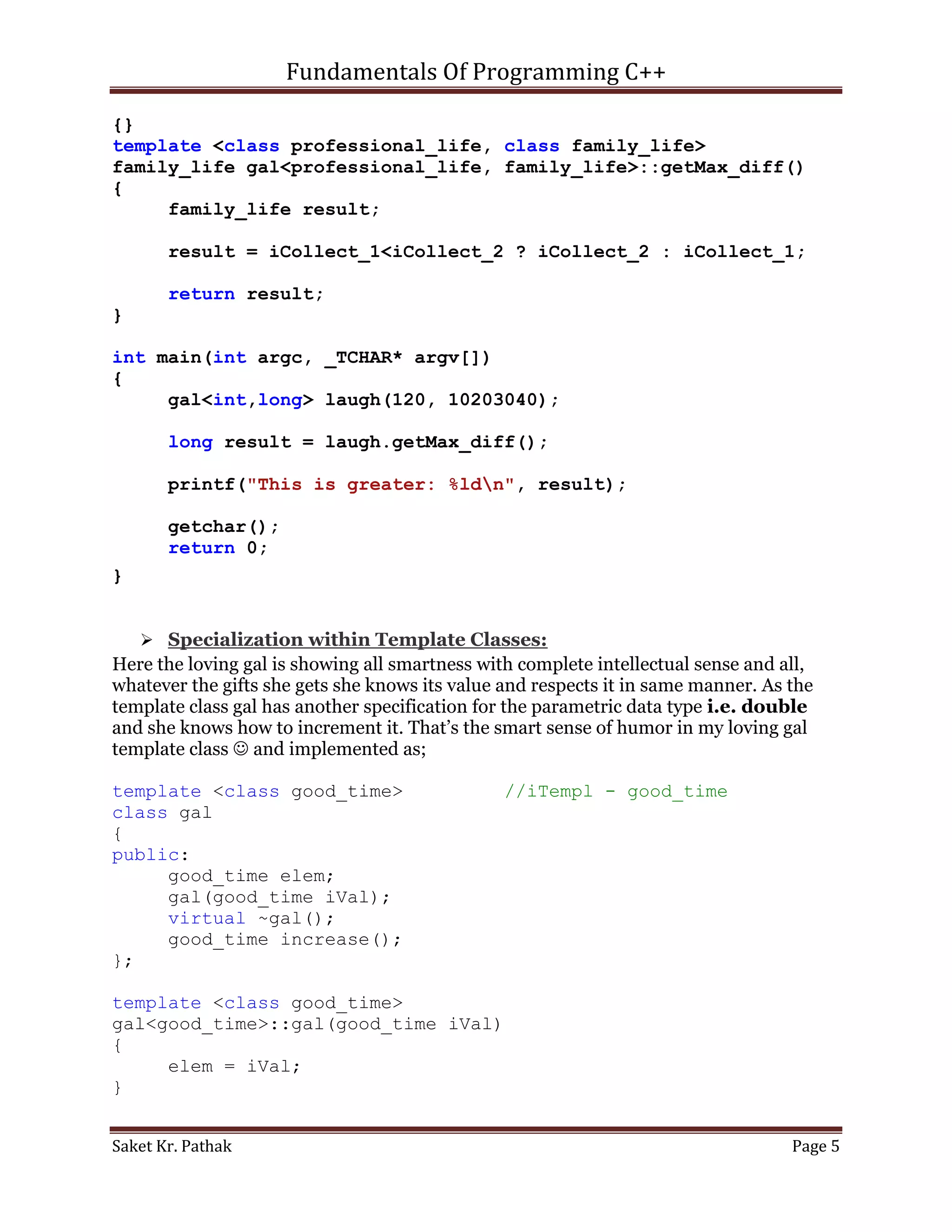 Fundamentals Of Programming C++

{}
template <class professional_life, class family_life>
family_life gal<professional_life, family_life>::getMax_diff()
{
     family_life result;

       result = iCollect_1<iCollect_2 ? iCollect_2 : iCollect_1;

       return result;
}

int main(int argc, _TCHAR* argv[])
{
     gal<int,long> laugh(120, 10203040);

       long result = laugh.getMax_diff();

       printf("This is greater: %ldn", result);

       getchar();
       return 0;
}


     Specialization within Template Classes:
Here the loving gal is showing all smartness with complete intellectual sense and all,
whatever the gifts she gets she knows its value and respects it in same manner. As the
template class gal has another specification for the parametric data type i.e. double
and she knows how to increment it. That’s the smart sense of humor in my loving gal
template class  and implemented as;

template <class good_time>                      //iTempl - good_time
class gal
{
public:
     good_time elem;
     gal(good_time iVal);
     virtual ~gal();
     good_time increase();
};

template <class good_time>
gal<good_time>::gal(good_time iVal)
{
     elem = iVal;
}


Saket Kr. Pathak                                                                   Page 5
 