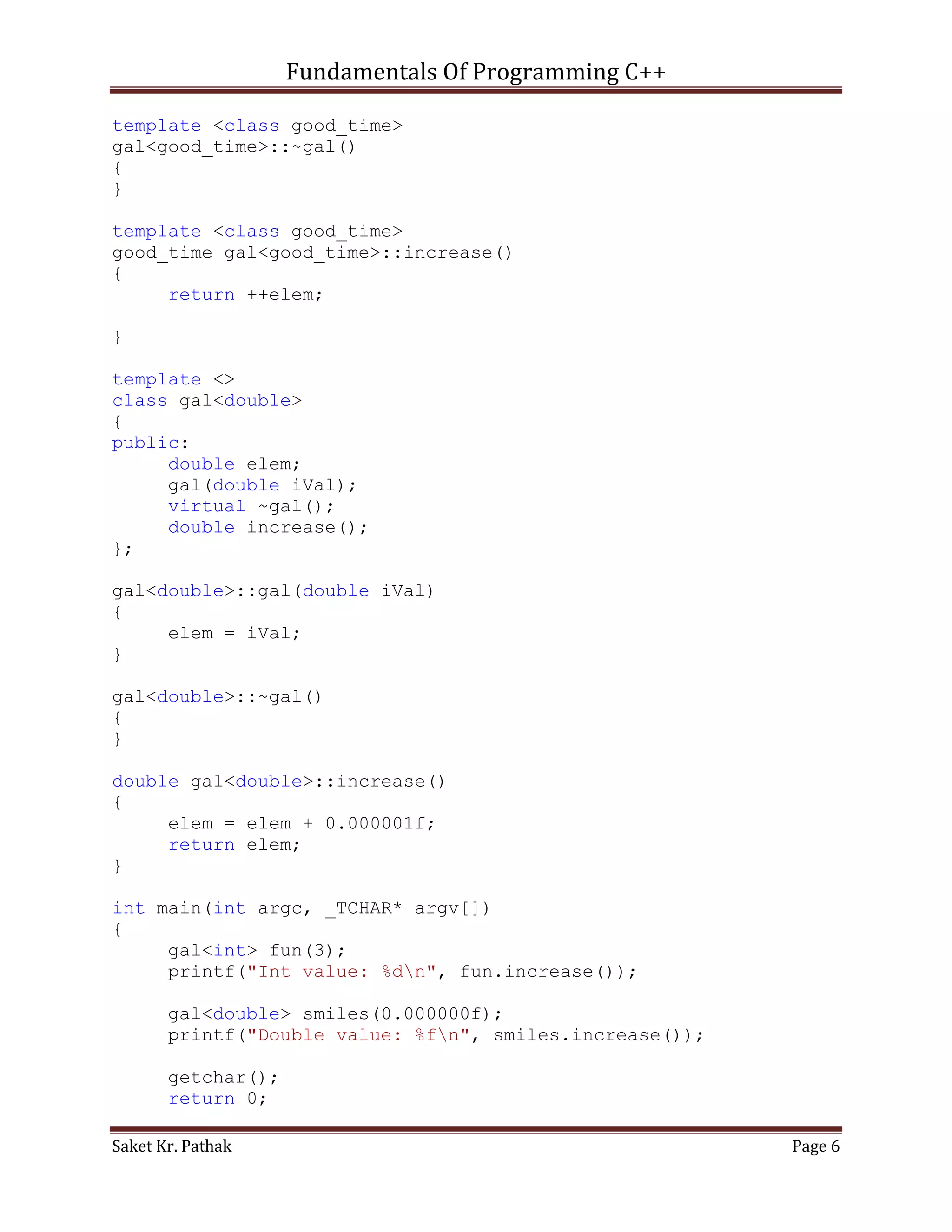 Fundamentals Of Programming C++

template <class good_time>
gal<good_time>::~gal()
{
}

template <class good_time>
good_time gal<good_time>::increase()
{
     return ++elem;

}

template <>
class gal<double>
{
public:
     double elem;
     gal(double iVal);
     virtual ~gal();
     double increase();
};

gal<double>::gal(double iVal)
{
     elem = iVal;
}

gal<double>::~gal()
{
}

double gal<double>::increase()
{
     elem = elem + 0.000001f;
     return elem;
}

int main(int argc, _TCHAR* argv[])
{
     gal<int> fun(3);
     printf("Int value: %dn", fun.increase());

       gal<double> smiles(0.000000f);
       printf("Double value: %fn", smiles.increase());

       getchar();
       return 0;

Saket Kr. Pathak                                          Page 6
 