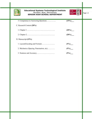 Educational Systems Technological Institute
Murallon, Boac, Marinduque
SENIOR HIGH SCHOOL DEPARTMENT
Page | 2
3. Competence in Answering Questions…………… (15%)___
C. Research Content (20%)
1. Chapter 1……………………………………….. (20%)___
2. Chapter 2……………………………………….. (20%)___
D. Manuscript (15%)
1. Layout(Encoding and Format)…………………. (5%)___
2. Mechanics (Spacing, Punctuation, etc)………… (5%)___
3. Neatness and Accuracy………………………… (5%)___
 