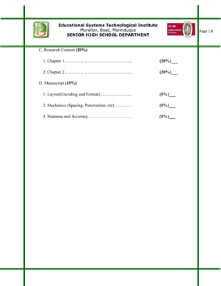 Educational Systems Technological Institute
Murallon, Boac, Marinduque
SENIOR HIGH SCHOOL DEPARTMENT
Page | 8
C. Research Content (20%)
1. Chapter 1……………………………………….. (20%)___
2. Chapter 2……………………………………….. (20%)___
D. Manuscript (15%)
1. Layout(Encoding and Format)…………………. (5%)___
2. Mechanics (Spacing, Punctuation, etc)………… (5%)___
3. Neatness and Accuracy………………………… (5%)___
 