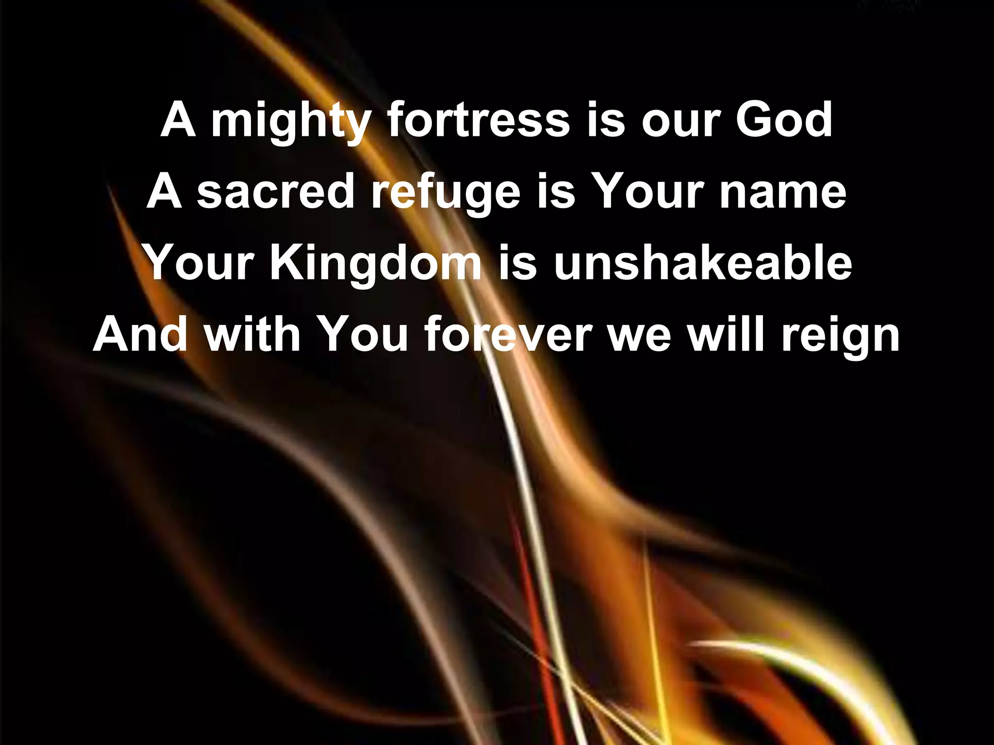 A mighty fortress is our God
  A sacred refuge is Your name
 Your Kingdom is unshakeable
And with You forever we will reign
 