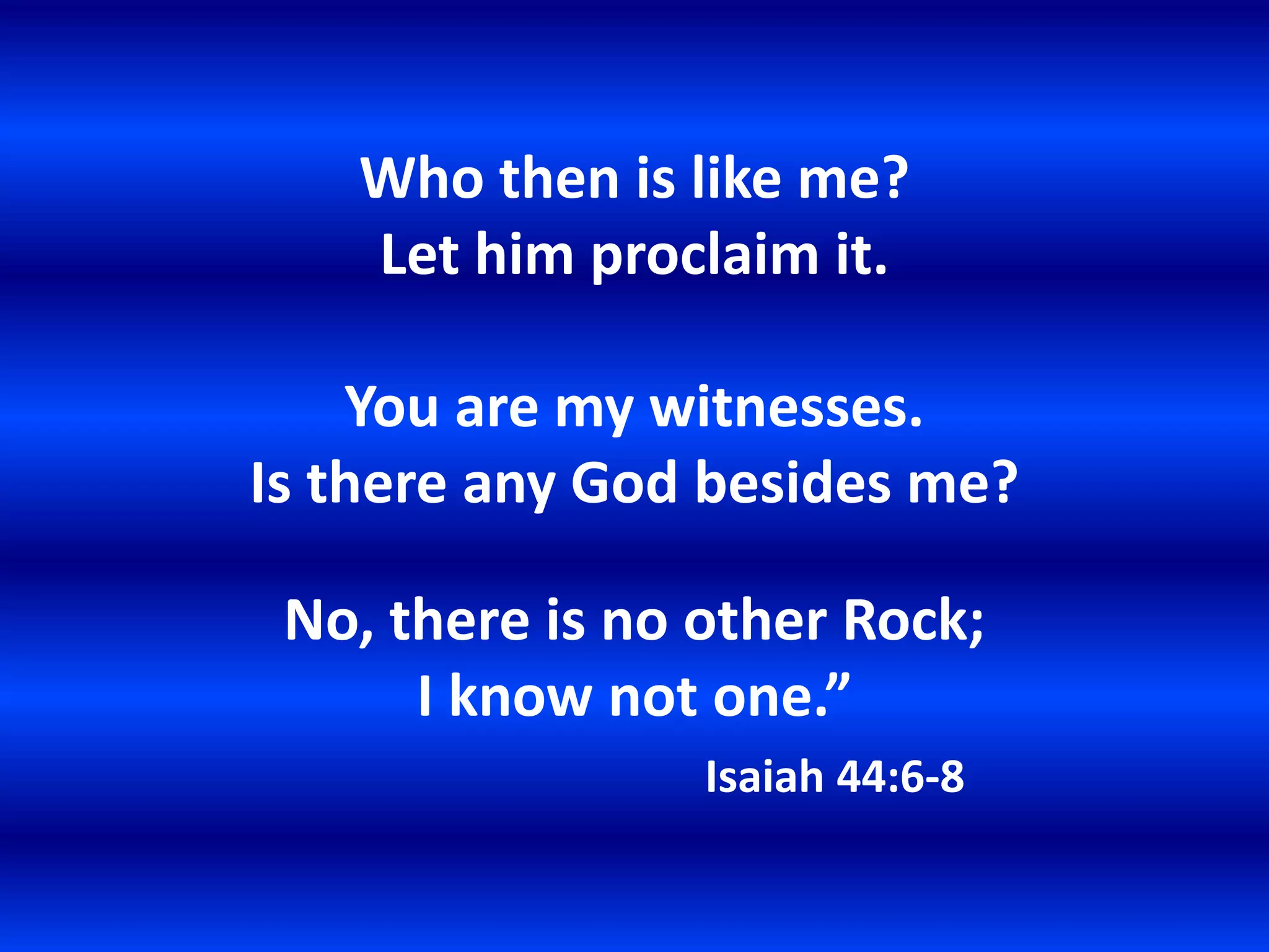 Who then is like me?
   Let him proclaim it.

    You are my witnesses.
Is there any God besides me?

 No, there is no other Rock;
      I know not one.”
                 Isaiah 44:6-8
 