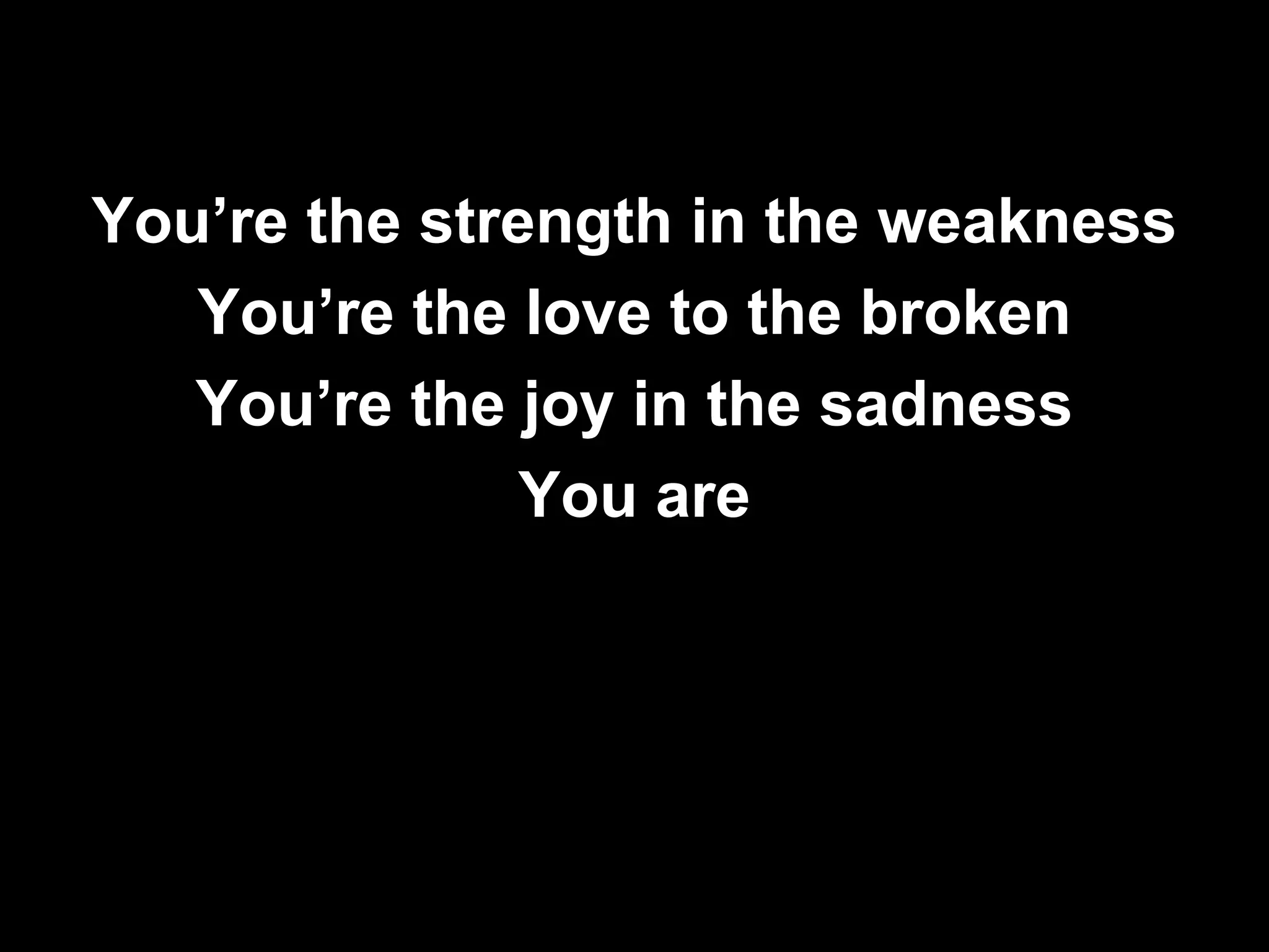 You’re the strength in the weakness
   You’re the love to the broken
   You’re the joy in the sadness
               You are
 