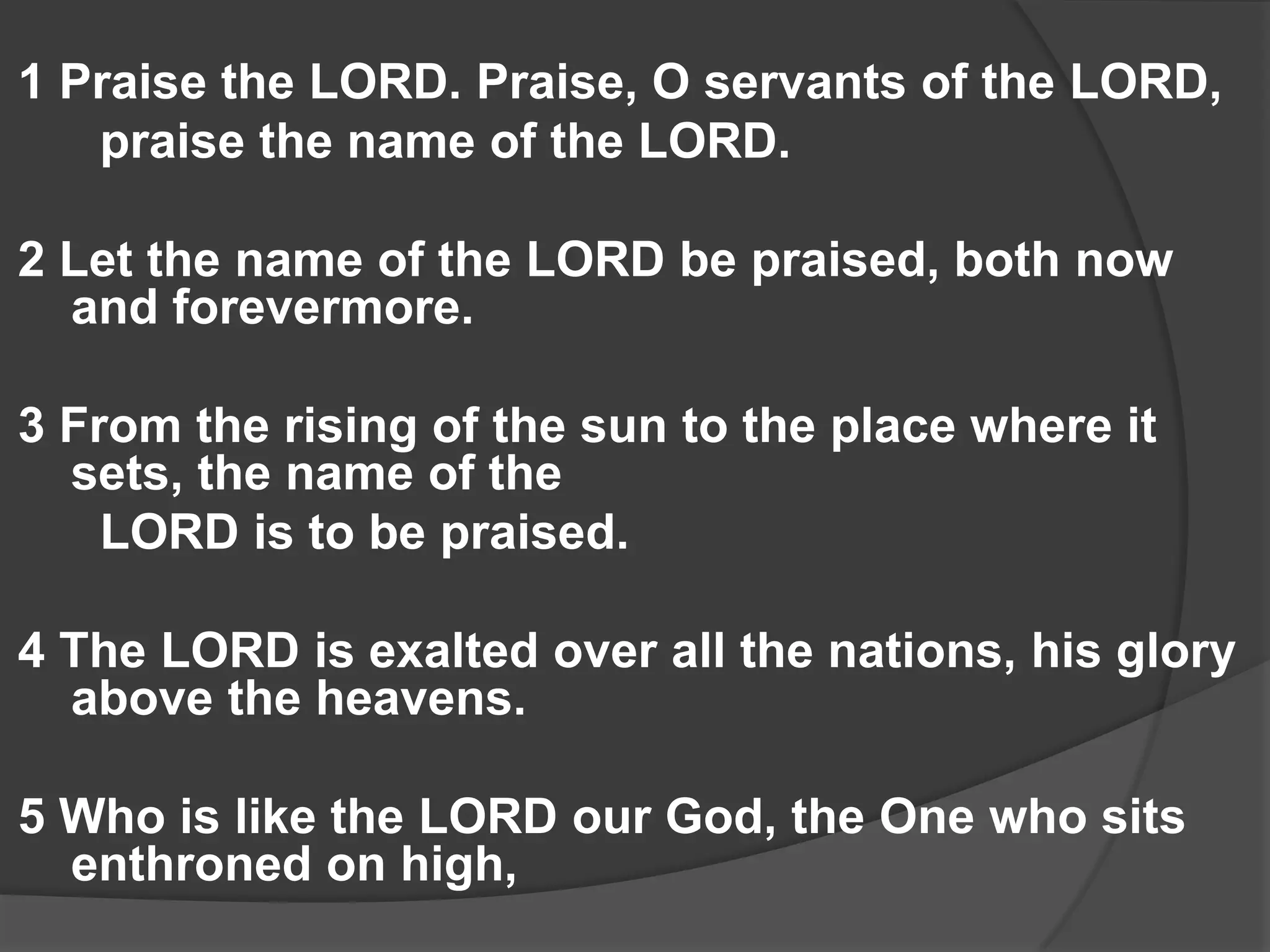 1 Praise the LORD. Praise, O servants of the LORD,
   praise the name of the LORD.

2 Let the name of the LORD be praised, both now
  and forevermore.

3 From the rising of the sun to the place where it
  sets, the name of the
    LORD is to be praised.

4 The LORD is exalted over all the nations, his glory
  above the heavens.

5 Who is like the LORD our God, the One who sits
  enthroned on high,
 