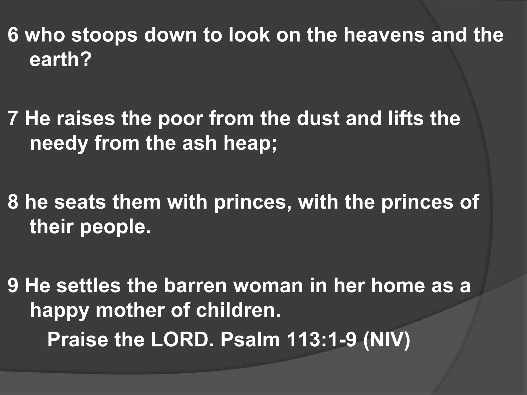 6 who stoops down to look on the heavens and the
  earth?

7 He raises the poor from the dust and lifts the
  needy from the ash heap;

8 he seats them with princes, with the princes of
  their people.

9 He settles the barren woman in her home as a
  happy mother of children.
    Praise the LORD. Psalm 113:1-9 (NIV)
 