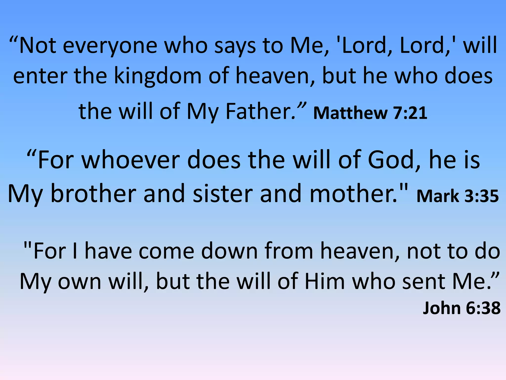 “Not everyone who says to Me, 'Lord, Lord,' will
enter the kingdom of heaven, but he who does
       the will of My Father.” Matthew 7:21
 “For whoever does the will of God, he is
My brother and sister and mother." Mark 3:35

 "For I have come down from heaven, not to do
 My own will, but the will of Him who sent Me.”
                                        John 6:38
 