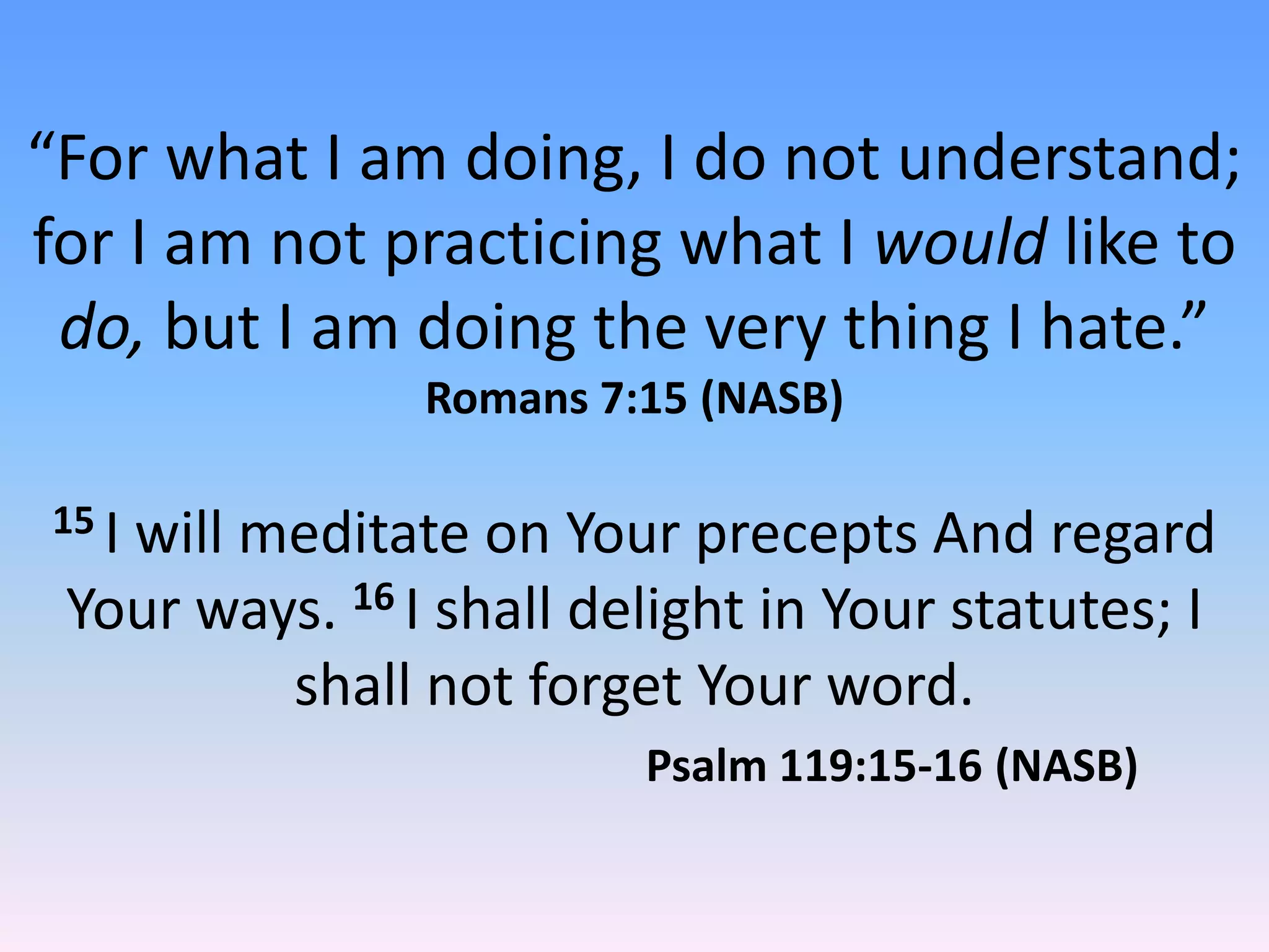 “For what I am doing, I do not understand;
for I am not practicing what I would like to
 do, but I am doing the very thing I hate.”
                Romans 7:15 (NASB)

15 I
   will meditate on Your precepts And regard
 Your ways. 16 I shall delight in Your statutes; I
         shall not forget Your word.
                         Psalm 119:15-16 (NASB)
 