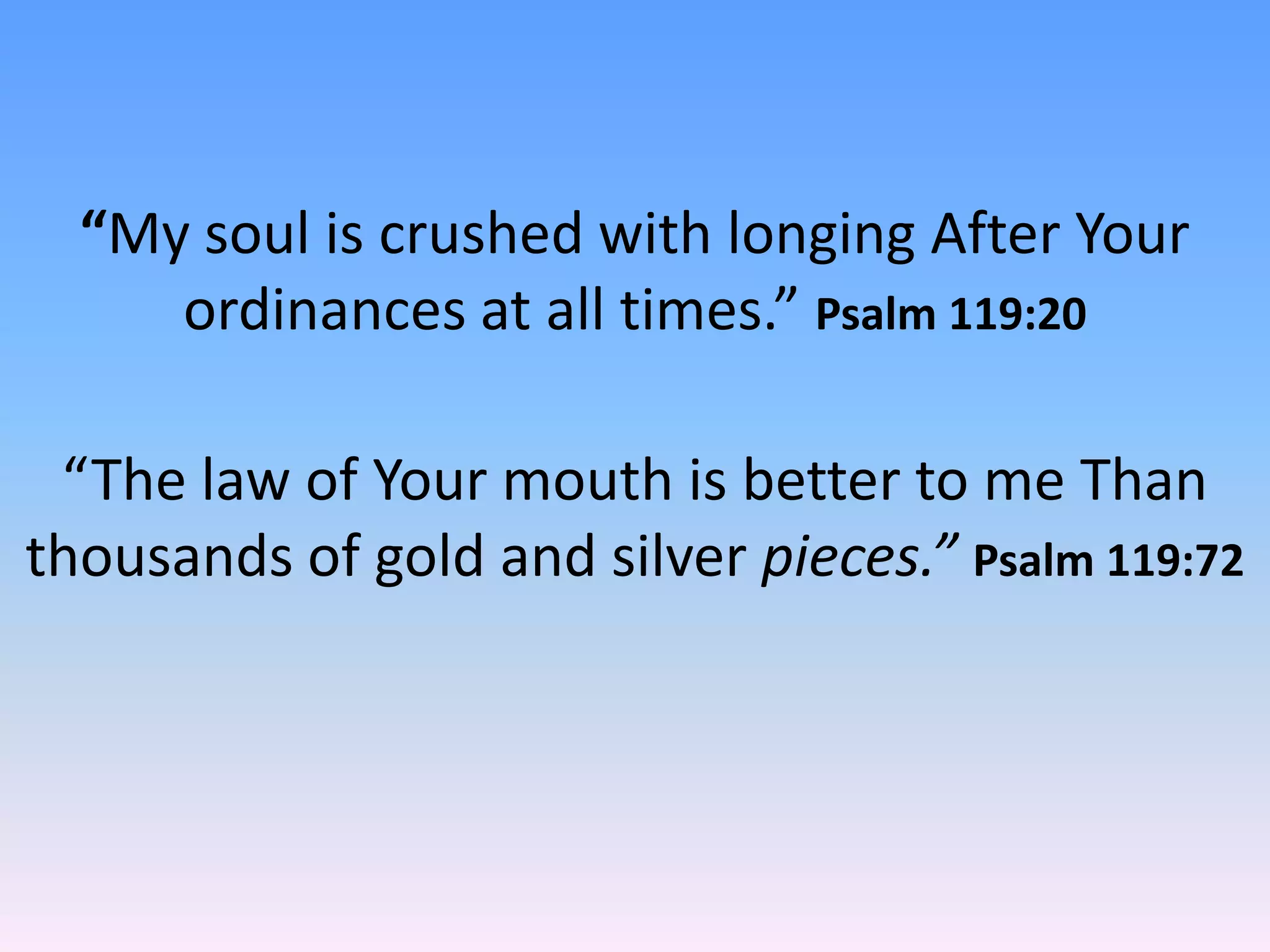 “My soul is crushed with longing After Your
     ordinances at all times.” Psalm 119:20

 “The law of Your mouth is better to me Than
thousands of gold and silver pieces.” Psalm 119:72
 