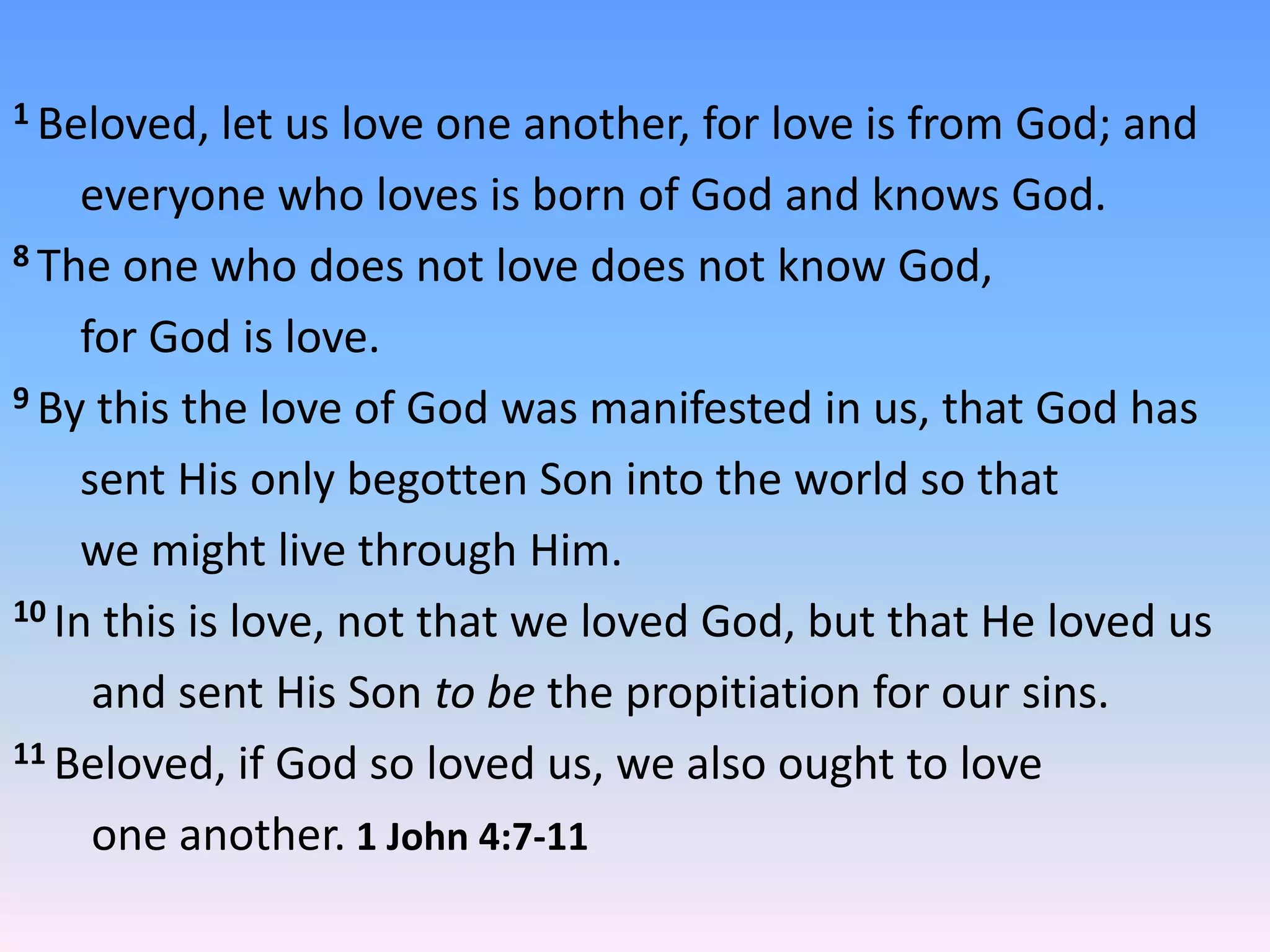 1 Beloved,   let us love one another, for love is from God; and
     everyone who loves is born of God and knows God.
8 The one who does not love does not know God,

     for God is love.
9 By this the love of God was manifested in us, that God has

     sent His only begotten Son into the world so that
     we might live through Him.
10 In this is love, not that we loved God, but that He loved us

      and sent His Son to be the propitiation for our sins.
11 Beloved, if God so loved us, we also ought to love

      one another. 1 John 4:7-11
 