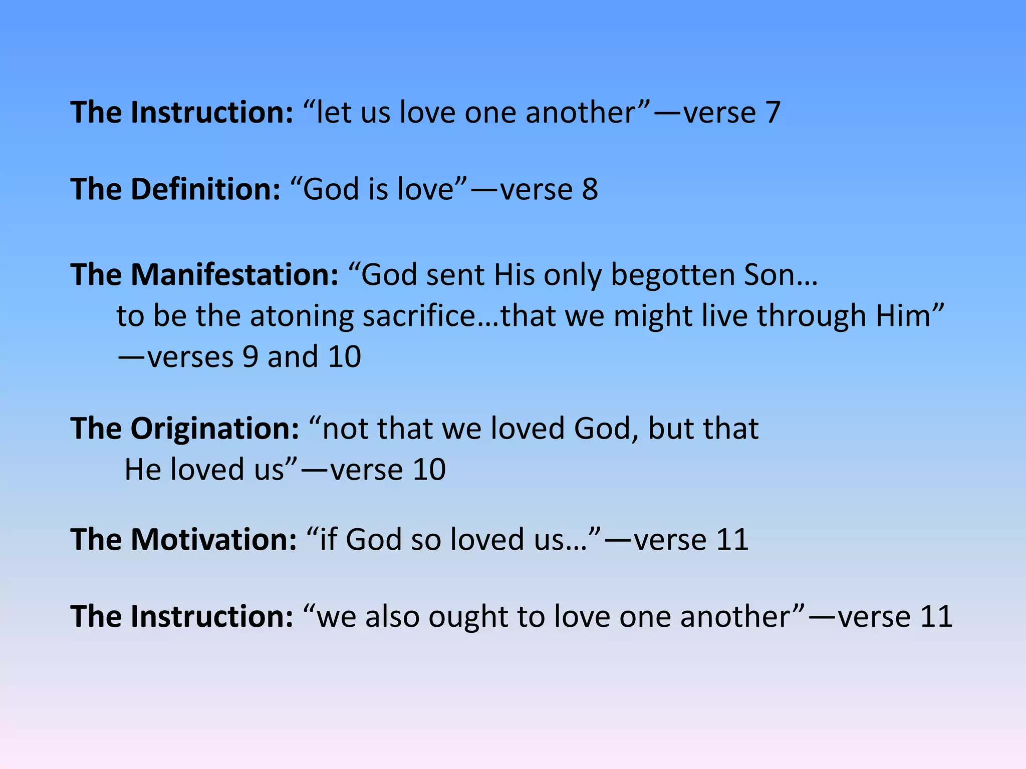 The Instruction: “let us love one another”—verse 7

The Definition: “God is love”—verse 8

The Manifestation: “God sent His only begotten Son…
   to be the atoning sacrifice…that we might live through Him”
   —verses 9 and 10

The Origination: “not that we loved God, but that
   He loved us”—verse 10

The Motivation: “if God so loved us…”—verse 11

The Instruction: “we also ought to love one another”—verse 11
 