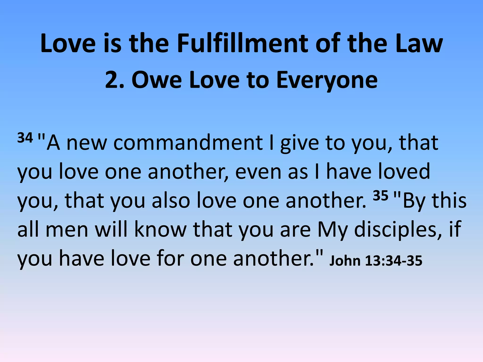 Love is the Fulfillment of the Law
         2. Owe Love to Everyone

34 "Anew commandment I give to you, that
you love one another, even as I have loved
you, that you also love one another. 35 "By this
all men will know that you are My disciples, if
you have love for one another." John 13:34-35
 