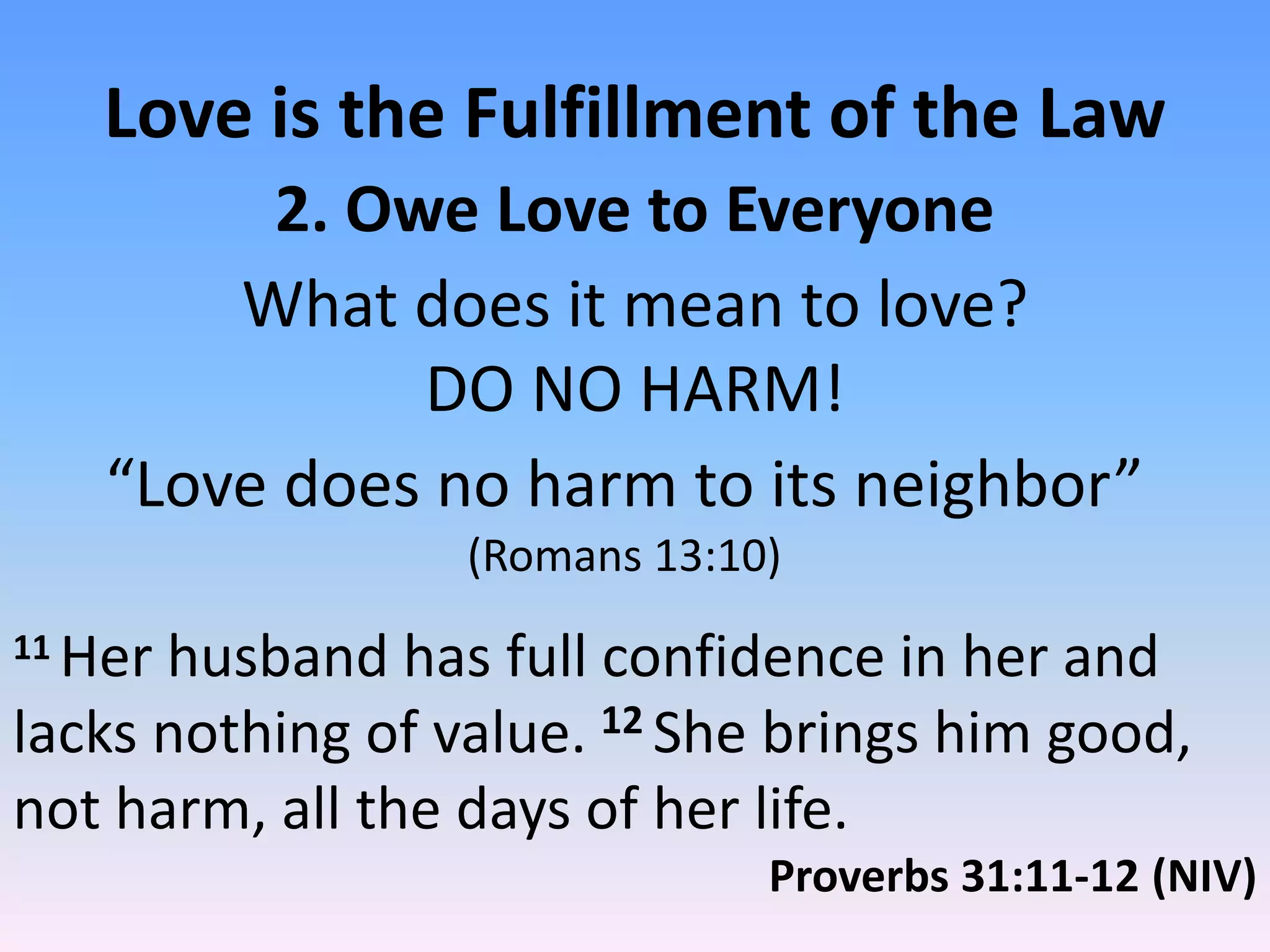 Love is the Fulfillment of the Law
          2. Owe Love to Everyone
         What does it mean to love?
               DO NO HARM!
     “Love does no harm to its neighbor”
                  (Romans 13:10)
11Her husband has full confidence in her and
lacks nothing of value. 12 She brings him good,
not harm, all the days of her life.
                               Proverbs 31:11-12 (NIV)
 