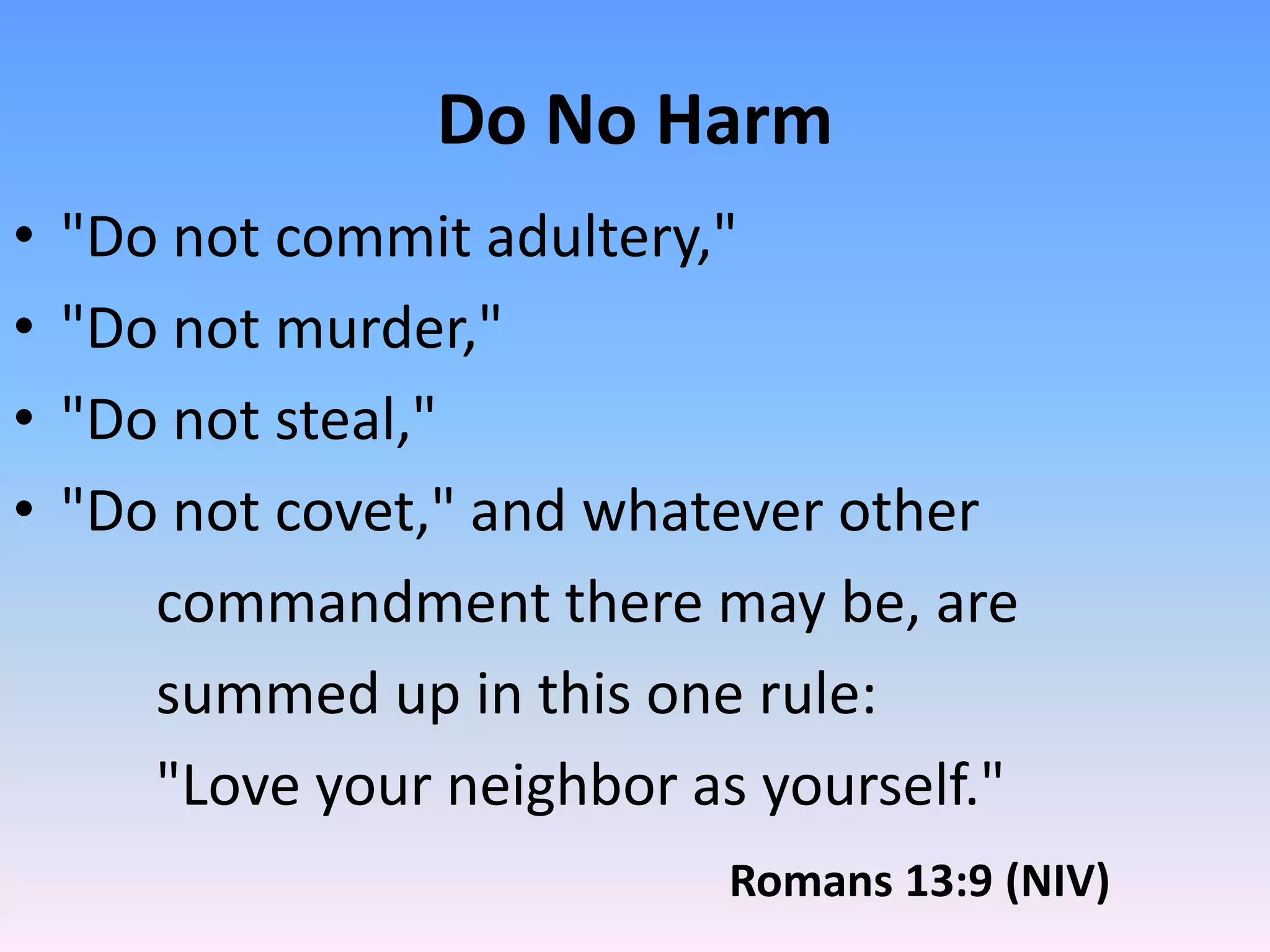 Do No Harm
•   "Do not commit adultery,"
•   "Do not murder,"
•   "Do not steal,"
•   "Do not covet," and whatever other
       commandment there may be, are
       summed up in this one rule:
       "Love your neighbor as yourself."
                             Romans 13:9 (NIV)
 